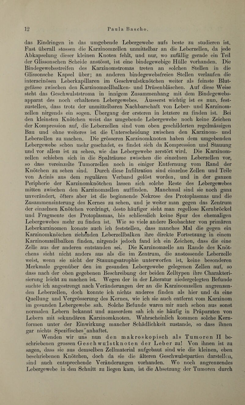 das Eindringen in das umgebende Lebergewebe aufs beste zu studieren ist. Fast überall stossen die Karzinomzellen unmittelbar an die Leberzellen, da jede Abkapselung dieser kleinen Knoten fehlt, und nur, wo zufällig gerade ein Teil der Glissonschen Scheide anstösst, ist eine bindegewebige Hülle vorhanden. Die Bindegewebsstreifen des Karzinomstromas treten an solchen Stellen in die Glissonsche Kapsel über; an anderen bindegewebsfreien Stellen verlaufen die interacinösen Leberkapillaren im Geschwulstknötchen weiter als feinste Blut¬ gefässe zwischen den Karzinomzellbalken- und Drüsenbläschen. Auf diese Weise steht das Geschwulststroma in innigem Zusammenhang mit dem Bindegewebs- apparat des noch erhaltenen Lebergewebes. Äusserst wichtig ist es nun, fest¬ zustellen, dass trotz der unmittelbaren Nachbarschaft von Leber- und Karzinom¬ zellen nirgends ein sogen. Übergang der ersteren in letztere zu finden ist. Bei den kleinsten Knötchen weist das umgebende Lebergewebe noch keine Zeichen der Kompression auf, die Leberzellen sind vom oben geschilderten regelmässigen Bau und ohne weiteres ist die Unterscheidung zwischen den Karzinom- und Leberzellen zu machen. Die grösseren Karzinomknoten haben dem umgebenden Lebergewebe schon mehr geschadet, es findet sich da Kompression und Stauung und vor allem ist zu sehen, wie das Lebergewebe zerstört wird. Die Karzinom¬ zellen schieben sich in die Spalträume zwischen die einzelnen Leberzellen vor, so dass vereinzelte Tumorzellen noch in einiger Entfernung vom Rand der Knötchen zu sehen sind. Durch diese Infiltration sind einzelne Zellen und Teile von Acinis aus dem regulären Verband gelöst worden, und in der ganzen Peripherie der Karzinomknötchen lassen sich solche Reste des Lebergewebes mitten zwischen den Karzinomzellen auf finden. Manchmal sind sie noch ganz unverändert, öfters aber ist die beginnende Nekrose des Protoplasmas und die Zusammensinterung des Kernes zu sehen, und je weiter man gegen das Zentrum der einzelnen Knötchen vordringt, desto häufiger sieht man regellose Kernbröckel und Fragmente des Protoplasmas, bis schliesslich keine Spur des ehemaligen Lebergewebes mehr zu finden ist. Wie so viele andere Beobachter von primären Leberkarzinomen konnte auch ich feststellen, dass manches Mal die gegen ein Karzinomknötchen ziehenden Leberzellbalken ihre direkte Fortsetzung in einem Karzinomzellbalken finden, nirgends jedoch fand ich ein Zeichen, dass die eine Zelle aus der anderen entstanden sei. Die Karzinomzelle am Rande des Knöt¬ chens sieht nicht anders aus als die im Zentrum, die anstossende Leberzelle weist, wenn sie nicht der Stauungsatrophie unterworfen ist, keine besonderen Merkmale gegenüber den im gesunden Lebergewebe gelegenen Zellen auf, so dass nach der oben gegebenen Beschreibung der beiden Zelltypen ihre Charakteri¬ sierung leicht zu machen ist. Wegen der in der Literatur niedergelegten Befunde suchte ich angestrengt nach Veränderungen der an die Karzinomzellen angrenzen¬ den Leberzellen, doch konnte ich nichts anderes finden als hier und da eine Quellung und Vergrösserung des Kernes, wie ich sie auch entfernt vom Karzinom im gesunden Lebergewebe sah. Solche Befunde waren mir auch schon aus sonst normalen Lebern bekannt und ausserdem sah ich sie häufig in Präparaten von Lebern mit sekundären Karzinomknoten. Wahrscheinlich kommen solche Kern- fonnen unter der Einwirkung mancher Schädlichkeit zustande, so dass ihnen gar nichts Spezifisches' anhaftet. Wenden wir uns nun den makroskopisch als Tumoren II be¬ schriebenen grossen Gesch wulstknoten der Leber zu! Von ihnen ist zu sagen, dass sie aus demselben Zellmaterial aufgebaut sind wie die kleinen, eben beschriebenen Knötchen, doch da sie die älteren Geschwulstpartien darstellcn, sind auch entsprechende Veränderungen vorhanden. Wo noch angrenzendes Lebergewebe in den Schnitt zu liegen kam, ist die Absetzung der Tumoren durch