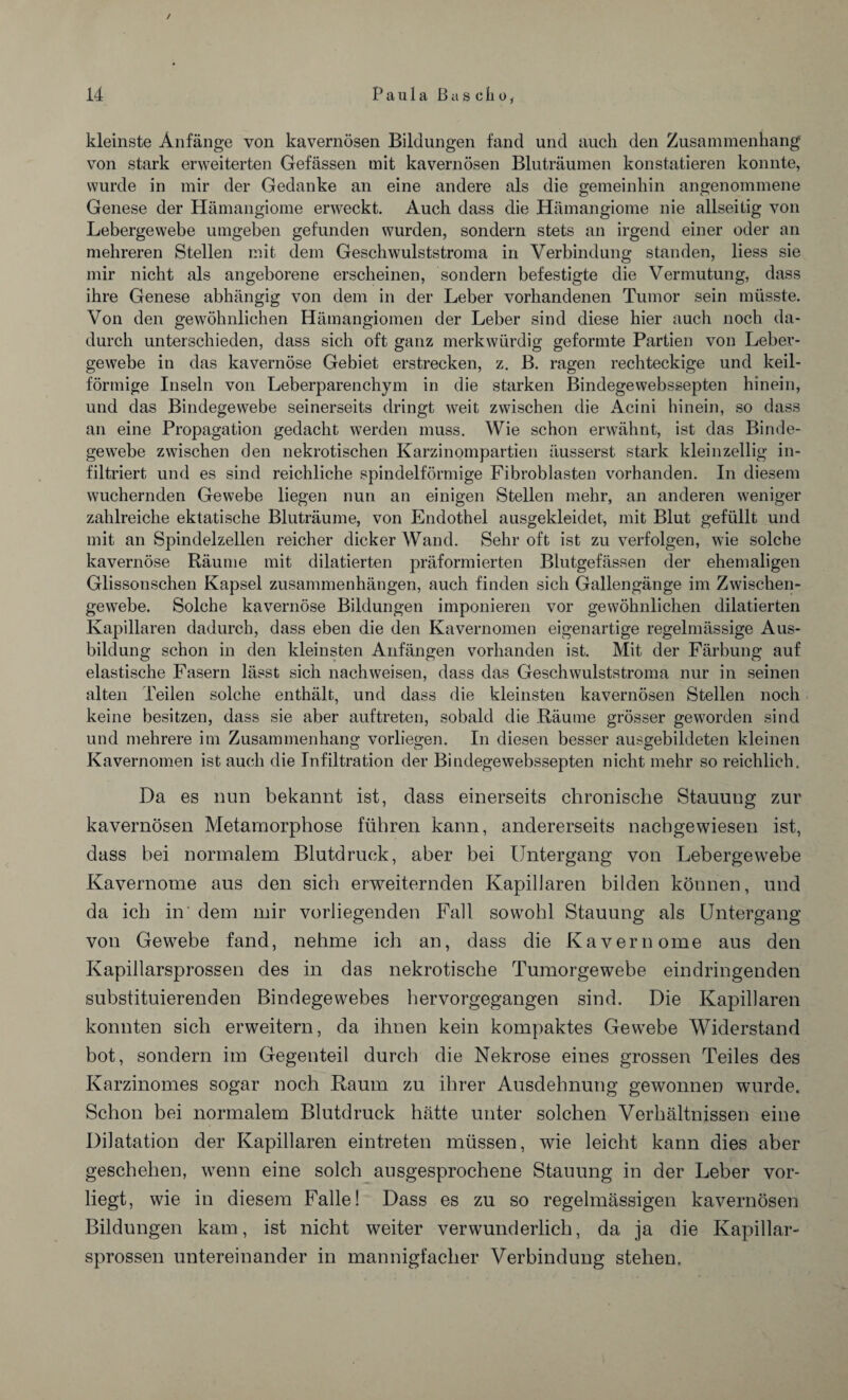 / 14 Paulaß aselio, kleinste Anfänge von kavernösen Bildungen fand und auch den Zusammenhang von stark erweiterten Gefässen mit kavernösen Bluträumen konstatieren konnte, wurde in mir der Gedanke an eine andere als die gemeinhin angenommene Genese der Hämangiome erweckt. Auch dass die Hämangiome nie allseitig von Lebergewebe umgeben gefunden wurden, sondern stets an irgend einer oder an mehreren Stellen mit dem Geschwulststroma in Verbindung standen, liess sie mir nicht als angeborene erscheinen, sondern befestigte die Vermutung, dass ihre Genese abhängig von dem in der Leber vorhandenen Tumor sein müsste. Von den gewöhnlichen Hämangiomen der Leber sind diese hier auch noch da¬ durch unterschieden, dass sich oft ganz merkwürdig geformte Partien von Leber¬ gewebe in das kavernöse Gebiet erstrecken, z. B. ragen rechteckige und keil¬ förmige Inseln von Leberparenchym in die starken Bindegewebssepten hinein, und das Bindegewebe seinerseits dringt weit zwischen die Äcini hinein, so dass an eine Propagation gedacht werden muss. Wie schon erwähnt, ist das Binde¬ gewebe zwischen den nekrotischen Karzinompartien äusserst stark kleinzellig in¬ filtriert und es sind reichliche spindelförmige Fibroblasten vorhanden. In diesem wuchernden Gewebe liegen nun an einigen Stellen mehr, an anderen weniger zahlreiche ektatische Bluträume, von Endothel ausgekleidet, mit Blut gefüllt und mit an Spindelzellen reicher dicker Wand. Sehr oft ist zu verfolgen, wie solche kavernöse Räume mit dilatierten präformierten Blutgefässen der ehemaligen Glissonschen Kapsel Zusammenhängen, auch finden sich Gallengänge im Zwischen¬ gewebe. Solche kavernöse Bildungen imponieren vor gewöhnlichen dilatierten Kapillaren dadurch, dass eben die den Kavernomen eigenartige regelmässige Aus¬ bildung schon in den kleinsten Anfängen vorhanden ist. Mit der Färbung auf elastische Fasern lässt sich nach weisen, dass das Geschwulststroma nur in seinen alten Teilen solche enthält, und dass die kleinsten kavernösen Stellen noch keine besitzen, dass sie aber auftreten, sobald die Räume grösser geworden sind und mehrere im Zusammenhang vorliegen. In diesen besser ausgebildeten kleinen Kavernomen ist auch die Infiltration der Bindegewebssepten nicht mehr so reichlich. Da es nun bekannt ist, dass einerseits chronische Stauung zur kavernösen Metamorphose führen kann, andererseits nacbgewiesen ist, dass bei normalem Blutdruck, aber bei Untergang von Lebergewebe Kavernome aus den sich erweiternden Kapillaren bilden können, und da ich in' dem mir vorliegenden Fall sowohl Stauung als Untergang von Gewebe fand, nehme ich an, dass die Kavernome aus den Kapillarsprossen des in das nekrotische Tumorgewebe ein dringenden substituierenden Bindegewebes hervorgegangen sind. Die Kapillaren konnten sich erweitern, da ihnen kein kompaktes Gewebe Widerstand bot, sondern im Gegenteil durch die Nekrose eines grossen Teiles des Karzinomes sogar noch Raum zu ihrer Ausdehnung gewonnen wurde. Schon bei normalem Blutdruck hätte unter solchen Verhältnissen eine Dilatation der Kapillaren eintreten müssen, wie leicht kann dies aber geschehen, wenn eine solch ausgesprochene Stauung in der Leber vor¬ liegt, wie in diesem Falle! Dass es zu so regelmässigen kavernösen Bildungen kam, ist nicht weiter verwunderlich, da ja die Kapillar¬ sprossen untereinander in mannigfacher Verbindung stehen.