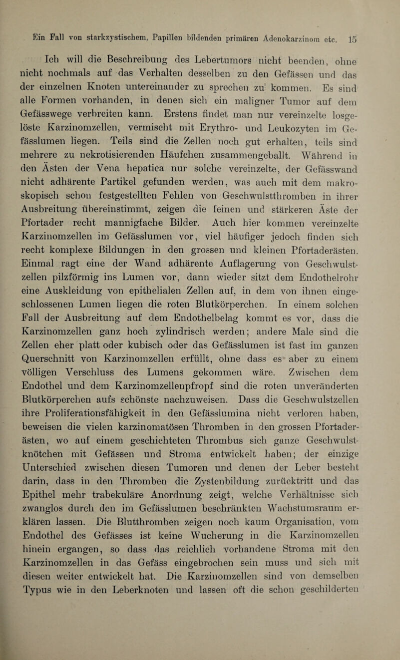 Ich will die Beschreibung des Lebertumors nicht beenden, ohne nicht nochmals auf das Verhalten desselben zu den Gefässen und das der einzelnen Knoten untereinander zu sprechen zu' kommen. Es sind alle Formen vorhanden, in denen sich ein maligner Tumor auf dem Gefässwege verbreiten kann. Erstens findet man nur vereinzelte losge¬ löste Karzinomzellen, vermischt mit Erythro- und Leukozyten im Ge- fässlumen liegen. Teils sind die Zellen noch gut erhalten, teils sind mehrere zu nekrotisierenden Häufchen zusammengeballt. Während in den Ästen der Vena hepatica nur solche vereinzelte, der Gefässwand nicht adhärente Partikel gefunden werden, was auch mit dem makro¬ skopisch schon festgestellten Fehlen von Geschwulstthromben in ihrer Ausbreitung übereinstimmt, zeigen die feinen und stärkeren Äste der Pfortader recht mannigfache Bilder. Auch hier kommen vereinzelte Karzinomzellen im Gefässlumen vor, viel häufiger jedoch finden sich recht komplexe Bildungen in den grossen und kleinen Pfortaderästen. Einmal ragt eine der Wand adhärente Auflagerung von Geschwulst¬ zellen pilzförmig ins Lumen vor, dann wieder sitzt dem Endothelrohr eine Auskleidung von epithelialen Zellen auf, in dem von ihnen einge¬ schlossenen Lumen liegen die roten Blutkörperchen. In einem solchen Fall der Ausbreitung auf dem Endothelbelag kommt es vor, dass die Karzinomzellen ganz hoch zylindrisch werden; andere Male sind die Zellen eher platt oder kubisch oder das Gefässlumen ist fast im ganzen Querschnitt von Karzinomzellen erfüllt, ohne dass es aber zu einem völligen Verschluss des Lumens gekommen wäre. Zwischen dem Endothel und dem Karzinomzellenpfropf sind die roten unveränderten Blutkörperchen aufs schönste nachzuweisen. Dass die Geschwulstzellen ihre Proliferationsfähigkeit in den Gefässlumina nicht verloren haben, beweisen die vielen karzinomatösen Thromben in den grossen Pfortader¬ ästen, wo auf einem geschichteten Thrombus sich ganze Geschwulst¬ knötchen mit Gefässen und Stroma entwickelt haben; der einzige Unterschied zwischen diesen Tumoren und denen der Leber besteht darin, dass in den Thromben die Zystenbildung zurücktritt und das Epithel mehr trabekuläre Anordnung zeigt, welche Verhältnisse sich zwanglos durch den im Gefässlumen beschränkten Wachstumsraum er¬ klären lassen. Die Blutthromben zeigen noch kaum Organisation, vom Endothel des Gefässes ist keine Wucherung in die Karzinomzellen hinein ergangen, so dass das reichlich vorhandene Stroma mit den Karzinomzellen in das Gefäss eingebrochen sein muss und sich mit diesen weiter entwickelt hat. Die Karzinomzellen sind von demselben Typus wie in den Leberknoten und lassen oft die schon geschilderten