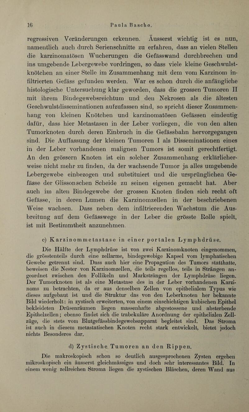 • • regressiven Veränderungen erkennen. Ausserst wichtig ist es nun, namentlich auch durch Serienschnitte zu erfahren, dass an vielen Stellen die karzinomatösen Wucherungen die Gefässwand durchbrechen und ins umgebende Lebergewebe Vordringen, so dass viele kleine Geschwulst¬ knötchen an einer Stelle im Zusammenhang mit dem vom Karzinom in¬ filtrierten Gefäss gefunden werden. War es schon durch die anfängliche histologische Untersuchung klar geworden, dass die grossen Tumoren II mit ihrem Bindegewebsreichtum und den Nekrosen als die ältesten Geschwulstdisseminationen aufzufassen sind, so spricht dieser Zusammen¬ hang von kleinen Knötchen und karzinomatösen Gefässen eindeutig dafür, dass hier Metastasen in der Leber vorliegen, die von den alten Tumorknoten durch deren Einbruch in die Gefässbahn hervorgegangen sind. Die Auffassung der kleinen Tumoren I als Disseminationen eines in der Leber vorhandenen malignen Tumors ist somit gerechtfertigt. An den grossem Knoten ist ein solcher Zusammenhang erklärlicher¬ weise nicht mehr zu finden, da der wachsende Tumor ja alles umgebende Lebergewebe einbezogen und substituiert und die ursprünglichen Ge- fässe der Glisson sehen Scheide zu seinen eigenen gemacht hat. Aber auch im alten Bindegewebe der grossen Knoten finden sich recht oft Gefässe, in deren Lumen die Karzinomzellen in der beschriebenen Weise wachsen. Dass neben dem infiltrierenden Wachstum die Aus¬ breitung auf dem Gefässwege in der Leber die grösste Rolle spielt, ist mit Bestimmtheit anzunehmen. c) Karzinommetastase in einer portalen Lymphdrüse. Die Hälfte der Lymphdrüse ist von zwei Karzinomknoten eingenommen, die grösstenteils durch eine zellarme, bindegewebige Kapsel vom lymphatischen Gewebe getrennt sind. Dass auch hier eine Propagation des Tumors statthatte, beweisen die Nester von Karzinomzellen, die teils regellos, teils in Strängen an¬ geordnet zwischen den Follikeln und Marksträngen der Lymphdrüse liegen. Der Tumorknoten ist als eine Metastase des in der Leber vorhandenen Karzi¬ noms zu betrachten, da er aus denselben Zellen von epithelialem Typus wie dieses aufgebaut ist und die Struktur das von den Leberknoten her bekannte Bild wiederholt: in zystisch erweiterten, von einem einschichtigen kubischen Epithel bekleideten Drüsenräumen liegen massenhafte abgestossene und absterbende Epithelzellen; ebenso findet sich die trabekuläre Anordnung der epithelialen Zell¬ züge, die stets vom Blutgefässbindegewebsapparat begleitet sind. Das Stroma ist auch in diesem metastatischen Knoten recht stark entwickelt, bietet jedoch nichts Besonderes dar. d) Zystische Tumoren an den Rippen. Die makroskopisch schon so deutlich ausgesprochenen Zysten ergeben mikroskopisch ein äusserst gleichmässiges und doch sehr interessantes Bild. In einem wenig zellreichen Stroma liegen die zystischen Bläschen, deren Wand aus