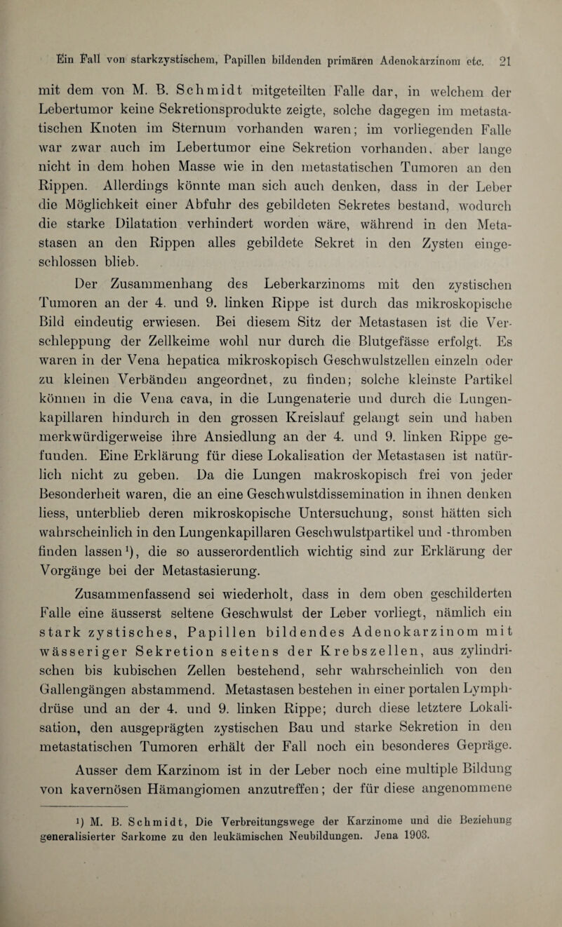 mit dem von M. B. Schmidt mitgeteilten Falle dar, in welchem der Lebertumor keine Sekretionsprodukte zeigte, solche dagegen im metasta¬ tischen Knoten im Sternum vorhanden waren; im vorliegenden Falle war zwar auch im Lebertumor eine Sekretion vorhanden, aber lange nicht in dem hohen Masse wie in den metastatischen Tumoren an den Rippen. Allerdings könnte man sich auch denken, dass in der Leber die Möglichkeit einer Abfuhr des gebildeten Sekretes bestand, wodurch die starke Dilatation verhindert worden wäre, während in den Meta¬ stasen an den Rippen alles gebildete Sekret in den Zysten einge¬ schlossen blieb. Der Zusammenhang des Leberkarzinoms mit den zystischen Tumoren an der 4. und 9. linken Rippe ist durch das mikroskopische Bild eindeutig erwiesen. Bei diesem Sitz der Metastasen ist die Ver¬ schleppung der Zellkeime wohl nur durch die Blutgefässe erfolgt. Es waren in der Vena hepatica mikroskopisch Geschwulstzellen einzeln oder zu kleinen Verbänden angeordnet, zu finden; solche kleinste Partikel können in die Vena cava, in die Lungenaterie und durch die Lungen¬ kapillaren hindurch in den grossen Kreislauf gelangt sein und haben merkwürdigerweise ihre Ansiedlung an der 4. und 9. linken Rippe ge¬ funden. Eine Erklärung für diese Lokalisation der Metastasen ist natür¬ lich nicht zu geben. Da die Lungen makroskopisch frei von jeder Besonderheit waren, die an eine Geschwulstdissemination in ihnen denken liess, unterblieb deren mikroskopische Untersuchung, sonst hätten sich wahrscheinlich in den Lungenkapillaren Geschwulstpartikel uud -thromben finden lassen1), die so ausserordentlich wichtig sind zur Erklärung der Vorgänge bei der Metastasierung. Zusammenfassend sei wiederholt, dass in dem oben geschilderten Falle eine äusserst seltene Geschwulst der Leber vorliegt, nämlich ein stark zystisches, Papillen bildendes Adenokarzinom mit wässeriger Sekretion seitens der Krebszellen, aus zylindri¬ schen bis kubischen Zellen bestehend, sehr wahrscheinlich von den Gallengängen abstammend. Metastasen bestehen in einer portalen Lymph- drüse und an der 4. und 9. linken Rippe; durch diese letztere Lokali¬ sation, den ausgeprägten zystischen Bau und starke Sekretion in den metastatischen Tumoren erhält der Fall noch ein besonderes Gepräge. Ausser dem Karzinom ist in der Leber noch eine multiple Bildung von kavernösen Hämangiomen anzutreffen; der für diese angenommene i) M. B. Schmidt, Die Verbreitungswege der Karzinome und die Beziehung generalisierter Sarkome zu den leukämischen Neubildungen. Jena 1903.