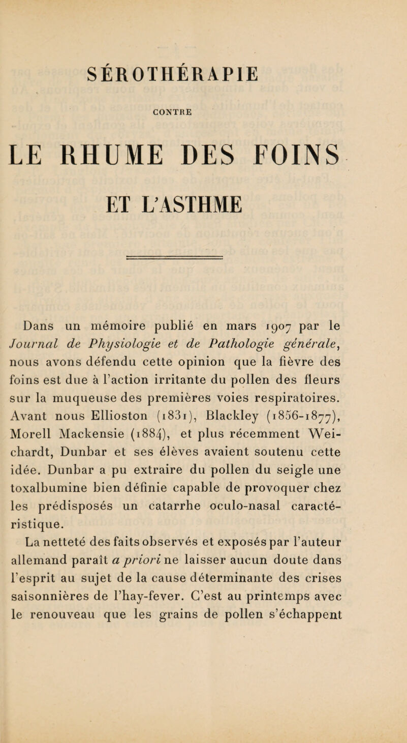 CONTRE LE RHUME DES FOINS ET L’ASTHME Dans un mémoire publié en mars 1907 par le Journal de Physiologie et de Pathologie générale, nous avons défendu cette opinion que la fièvre des foins est due à faction irritante du pollen des fleurs sur la muqueuse des premières voies respiratoires. Avant nous Ellioston ( 1831 ), Blackley (1806-1877), Morell Mackensie (1884), et plus récemment Wei- chardt, Dunbar et ses élèves avaient soutenu cette idée. Dunbar a pu extraire du pollen du seigle une toxalbumine bien définie capable de provoquer chez les prédisposés un catarrhe oculo-nasal caracté¬ ristique. La netteté des faits observés et exposés par fauteur allemand paraît a priori ne laisser aucun doute dans f esprit au sujet de la cause déterminante des crises saisonnières de fhay-fever. C’est au printemps avec le renouveau que les grains de pollen s’échappent