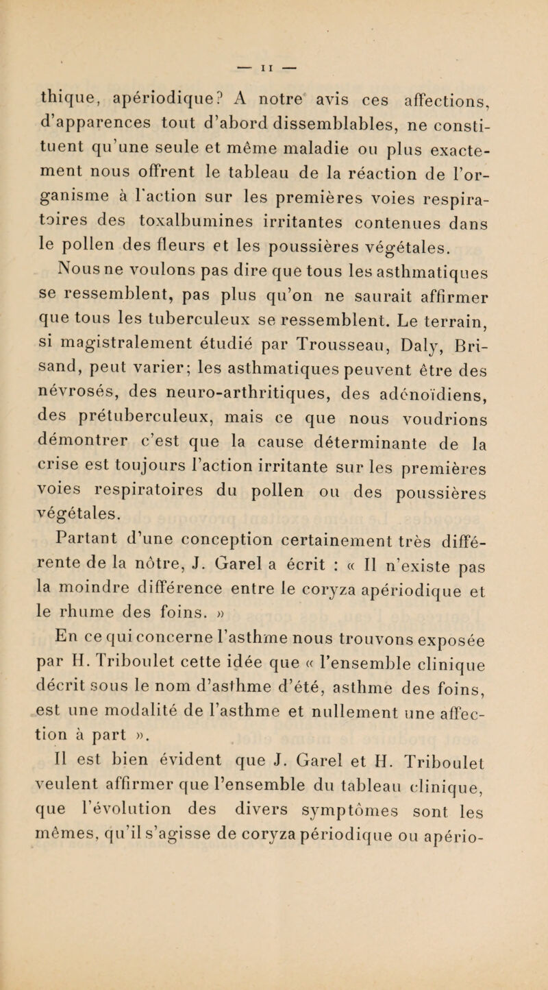 thique, apériodique? A notre avis ces affections, d’apparences tout d’abord dissemblables, ne consti¬ tuent qu’une seule et même maladie ou plus exacte¬ ment nous offrent le tableau de la réaction de l’or¬ ganisme à faction sur les premières voies respira¬ toires des toxalbumines irritantes contenues dans le pollen des fleurs et les poussières végétales. Nous ne voulons pas dire que tous les asthmatiques se ressemblent, pas plus qu’on ne saurait affirmer que tous les tuberculeux se ressemblent. Le terrain, si magistralement étudié par Trousseau, Daly, Bri- sand, peut varier; les asthmatiques peuvent être des névrosés, des neuro-arthritiques, des adénoïdiens, des prétuberculeux, mais ce que nous voudrions démontrer c’est que la cause déterminante de la crise est toujours faction irritante sur les premières voies respiratoires du pollen ou des poussières végétales. Partant d’une conception certainement très diffé¬ rente de la nôtre, J. Garel a écrit : « Il n’existe pas la moindre différence entre le coryza apériodique et le rhume des foins. » En ce qui concerne l’asthme nous trouvons exposée par H. Triboulet cette idée que « l’ensemble clinique décrit sous le nom d’asthme d’été, asthme des foins, est une modalité de l’asthme et nullement une affec¬ tion à part ». Il est bien évident que J. Garel et H. Triboulet veulent affirmer que l’ensemble du tableau clinique, que l’évolution des divers symptômes sont les mêmes, qu’il s’agisse de coryza périodique ou apério-