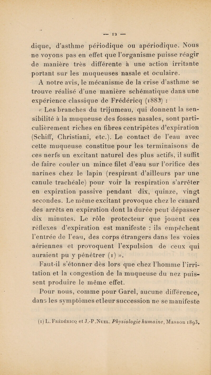 dique, d’asthme périodique ou apériodique. Nous ne voyons pas en effet que l’organisme puisse réagir de manière très différente à une action irritante portant sur les muqueuses nasale et oculaire. A notre avis, le mécanisme de la crise d’asthme se trouve réalisé d’une manière schématique dans une expérience classique de Frédéricq (1883) : « Les branches du trijumeau, qui donnent la sen¬ sibilité à la muqueuse des fosses nasales, sont parti¬ culièrement riches en fibres centripètes d’expiration (Schiff, Christiani, etc.). Le contact de l’eau avec cette muqueuse constitue pour les terminaisons de ces nerfs un excitant naturel des plus actifs, il suffit de faire couler un mince filet d’eau sur l’orifice des narines chez le lapin (respirant d’ailleurs par une canule trachéale) pour voir la respiration s’arrêter en expiration passive pendant dix, quinze, vingt secondes. Le même excitant provoque chez le canard des arrêts en expiration dont la durée peut dépasser dix minutes. Le rôle protecteur que jouent ces réflexes d’expiration est manifeste : ils empêchent l’entrée de l’eau, des corps étrangers dans les voies aériennes et provoquent l’expulsion de ceux qui auraient pu y pénétrer (i) ». Faut-il s’étonner dès lors que chez l’homme l’irri¬ tation et la congestion de la muqueuse du nez puis¬ sent produire le même effet. Pour nous, comme pour Garel, aucune différence, dans les symptômes etleur succession ne se manifeste (i) L. Frédéricq et J.-P.Nuel. Physiologie humaine, Masson 1893.