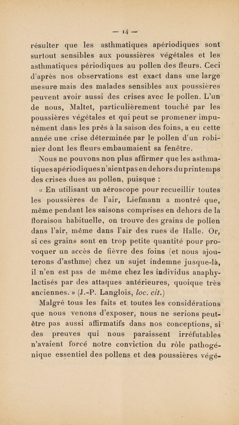 résulter que les asthmatiques apériodiques sont surtout sensibles aux poussières végétales et les asthmatiques périodiques au pollen des fleurs. Ceci d’après nos observations est exact dans une large mesure mais des malades sensibles aux poussières peuvent avoir aussi des crises avec le pollen. L’un de nous, Maltet, particulièrement touché par les poussières végétales et qui peut se promener impu¬ nément dans les prés à la saison des foins, a eu cette année une crise déterminée par le pollen d’un robi¬ nier dont les fleurs embaumaient sa fenêtre. Nous ne pouvons non plus affirmer que les asthma¬ tiques apériodiques n’aientpas en dehors du printemps des crises dues au pollen, puisque : « En utilisant un aéroscope pour recueillir toutes les poussières de l’air, Liefmann a montré que, même pendant les saisons comprises en dehors de la floraison habituelle, on trouve des grains de pollen dans l’air, même dans l’air des rues de Halle. Or, si ces grains sont en trop petite quantité pour pro¬ voquer un accès de fièvre des foins (et nous ajou¬ terons d’asthme) chez un sujet indemne jusque-là, il n’en est pas de même chez les individus anaphy- lactisés par des attaques antérieures, quoique très anciennes. » (J.-P. Langlois, loc. cit.) Malgré tous les faits et toutes les considérations que nous venons d’exposer, nous ne serions peut- être pas aussi affirmatifs dans nos conceptions , si des preuves qui nous paraissent irréfutables n’avaient forcé notre conviction du rôle pathogé¬ nique essentiel des pollens et des poussières végé-