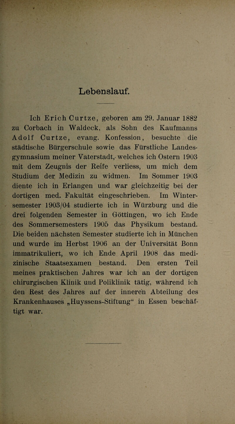 Lebenslauf. Ich Erich Curtze, geboren am 29. Januar 1882 zu Corbach in Waldeck, als Sohn des Kaufmanns Adolf Curtze, evang. Konfession, besuchte die städtische Bürgerschule sowie das Fürstliche Landes* gymnasium meiner Vaterstadt,-welches ich Ostern 1903 mit dem Zeugnis der Reife verliess, um mich dem Studium der Medizin zu widmen. Im Sommer 1903 diente ich in Erlangen und war gleichzeitig bei der dortigen med. Fakultät eingeschrieben. Im Winter¬ semester 1903/04 studierte ich in Würzburg und die drei folgenden Semester in Göttingen, wo ich Ende des Sommersemesters 1905 das Physikum bestand. Die beiden nächsten Semester studierte ich in München und wurde im Herbst 1906 an der Universität Bonn immatrikuliert, wo ich Ende April 1908 das medi¬ zinische Staatsexamen bestand. Den ersten Teil meines praktischen Jahres war ich an der dortigen chirurgischen Klinik und Poliklinik tätig, während ich den Rest des Jahres auf der inneren Abteilung des Krankenhauses „Huyssens-Stiftung“ in Essen beschäf¬ tigt war.