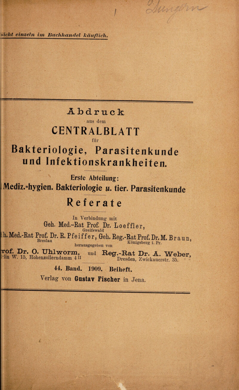 sieht einzeln im Buchhandel käuflich. Abdruck aus dem CENTRALBLATT für Bakteriologie, Parasitenkunde und Infektionskrankheiten. Erste Abteilung: Mediz.=hygien. Bakteriologie u. tier. Parasitenkunde Referate In Verbindung’ mit Geh. Med.-Rat Prof. Dr. Loeffler, Greifswald aun, rof. Dr. O. UhlTarorm, ’lin W. 15, Hohenzollerndamm 4H und Reg.-Rat Dr. A. Weber, Dresden, Zwickauerstr. 35. 44. Band. 1909. Beiheft. Verlag von Gustav Fischer in Jena. S