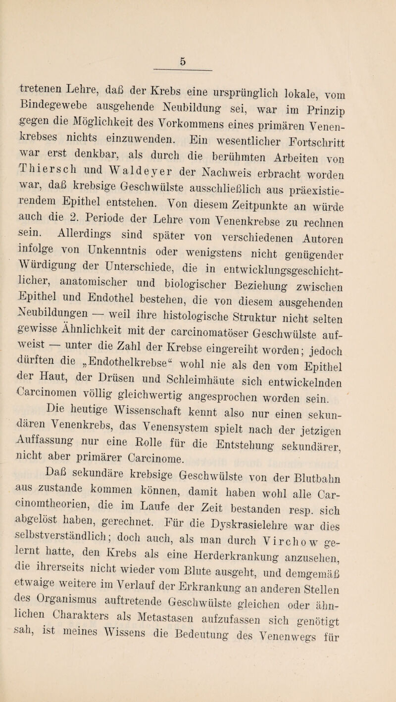 tretenen Lehre, daß der Krebs eine ursprünglich lokale, vom Bindegewebe ausgehende Neubildung sei, war im Prinzip gegen die Möglichkeit des Vorkommens eines primären Venen¬ krebses nichts einzuwenden. Ein wesentlicher Fortschritt war erst denkbar, als durch die berühmten Arbeiten von Thiersch und Waldeyer der Nachweis erbracht worden war, daß krebsige Geschwülste ausschließlich aus präexistie- rendem Epithel entstehen. Von diesem Zeitpunkte an würde auch die 2. Periode der Lehre vom Venenkrebse zu rechnen sein. Alleidings sind später von verschiedenen Autoren infolge von Unkenntnis oder wenigstens nicht genügender Würdigung der Unterschiede, die in entwicklungsgeschicht¬ licher, anatomischer und biologischer Beziehung zwischen Epithel und Endothel bestehen, die von diesem ausgehenden Neubildungen - weil ihre histologische Struktur nicht selten gewisse Ähnlichkeit mit der carcinomatöser Geschwülste auf¬ weist — unter die Zahl der Krebse eingereiht worden; jedoch dürften die „Endothelkrebse“ wohl nie als den vom Epithel der Haut, der Drüsen und Schleimhäute sich entwickelnden Carcmomen völlig gleichwertig angesprochen worden sein. Die heutige Wissenschaft kennt also nur einen sekun¬ dären Venenkrebs, das Venensystem spielt nach der jetzigen Auffassung nur eine Rolle für die Entstehung sekundärer, nicht aber primärer Carcinome. Daß sekundäre krebsige Geschwülste von der Blutbahn aus zustande kommen können, damit haben wohl alle Car- cinomtheorien, die im Laufe der Zeit, bestanden resp. sich abgelöst haben, gerechnet. Für die Dyskrasielehre war dies selbstverständlich; doch auch, als man durch Virchow ge¬ lernt hatte, den Krebs als eine Herderkrankung anzusehen, die ihrerseits nicht wieder vom Blute ausgeht, und demgemäß etwaige weitere im Verlauf der Erkrankung an anderen Stellen des Organismus auftretende Geschwülste gleichen oder ähn¬ lichen Charakters als Metastasen aufzufassen sich genötigt sah, ist meines Wissens die Bedeutung des Venenwegs für