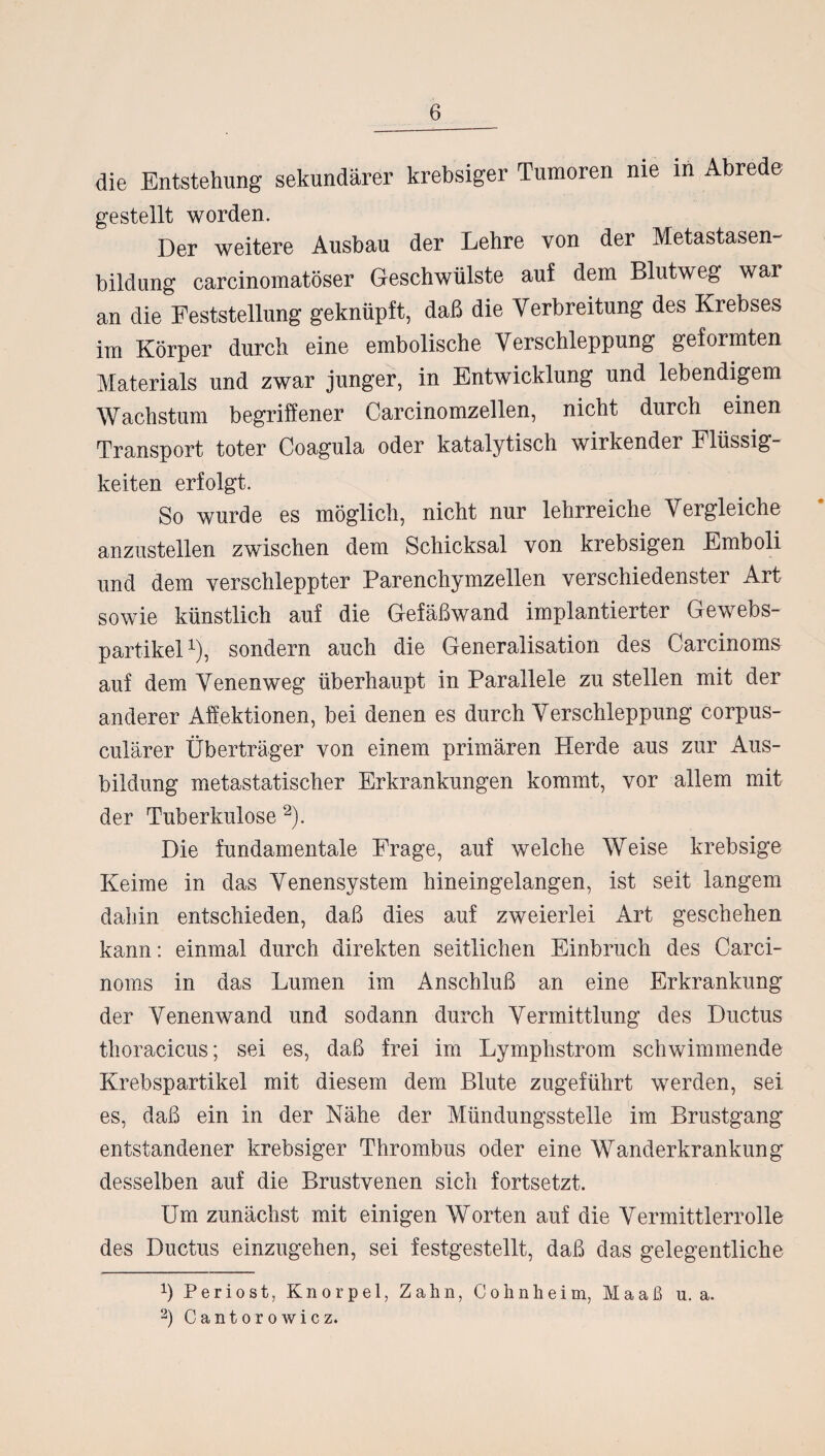 die Entstehung sekundärer krebsiger Tumoren nie in Abrede gestellt worden. Der weitere Ausbau der Lehre von der Metastasen¬ bildung carcinomatöser Geschwülste auf dem Blutweg wai an die Feststellung geknüpft, daß die Verbreitung des Krebses im Körper durch eine embolische Verschleppung geformten Materials und zwar junger, in Entwicklung und lebendigem Wachstum begriffener Carcinomzellen, nicht durch einen Transport toter Coagula oder katalytisch wirkender Flüssig¬ keiten erfolgt. So wurde es möglich, nicht nur lehrreiche Vergleiche anzustellen zwischen dem Schicksal von krebsigen Emboli und dem verschleppter Parenchymzellen verschiedenster Art sowie künstlich auf die Gefäßwand implantierter Gewebs- partikel1), sondern auch die Generalisation des Carcinoms auf dem Venenweg überhaupt in Parallele zu stellen mit der anderer Affektionen, bei denen es durch Verschleppung corpus- culärer Überträger von einem primären Herde aus zur Aus¬ bildung metastatischer Erkrankungen kommt, vor allem mit der Tuberkulose 2). Die fundamentale Frage, auf welche Weise krebsige Keime in das Venensystem hineingelangen, ist seit langem dahin entschieden, daß dies auf zweierlei Art geschehen kann: einmal durch direkten seitlichen Einbruch des Carci¬ noms in das Lumen im Anschluß an eine Erkrankung der Venenwand und sodann durch Vermittlung des Ductus thoracicus; sei es, daß frei im Lymphstrom schwimmende Krebspartikel mit diesem dem Blute zugeführt werden, sei es, daß ein in der Nähe der Mündungsstelle im Brustgang entstandener krebsiger Thrombus oder eine Wanderkrankung desselben auf die Brustvenen sich fortsetzt. Um zunächst mit einigen Worten auf die Vermittlerrolle des Ductus einzugehen, sei festgestellt, daß das gelegentliche ß Periost, Knorpel, Zahn, Cohnheim, Maaß u. a. 2) Cantorowicz.