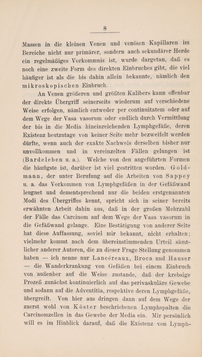 Massen in die kleinen Venen und venösen Kapillaren im Bereiche nicht nur primärer, sondern auch sekundärer Herde ein regelmäßiges Vorkommnis ist, wurde dargetan, daß es noch eine zweite Form des direkten Einbruches gibt, die viel häufiger ist als die bis dahin allein bekannte, nämlich den mikroskopischen Einbruch. An Venen größeren und größten Kalibers kann offenbar der direkte Übergriff seinerseits wiederum auf verschiedene Weise erfolgen, nämlich entweder per continuitatem oder auf dem Wege der Vasa vasorum oder endlich durch Vermittlung der bis in die Media hineinreichenden Lymphgefäße, deren Existenz heutzutage von keiner Seite mehr bezweifelt werden dürfte, wenn auch der exakte Nachweis derselben bisher nur unvollkommen und in vereinzelten Fällen gelungen ist (Bardeleben u. a.). Welche von den angeführten Formen die häufigste ist, darüber ist viel gestritten worden. Gold¬ mann, der unter Berufung auf die Arbeiten von Sappey u. a. das Vorkommen von Lymphgefäßen in der Gefäßwand leugnet und dementsprechend nur die beiden erstgenannten Modi des Übergriffes kennt, spricht sich in seiner bereits erwähnten Arbeit dahin aus, daß in der großen Mehrzahl der Fälle das Oarcinom auf dem Wege der Vasa vasorum in die Gefäßwand gelange. Eine Bestätigung von anderer Seite hat diese Auffassung, soviel mir bekannt, nicht erhalten; vielmehr kommt nach dem übereinstimmenden Urteil sämt¬ licher anderer Autoren, die zu dieser Frage Stellung genommen haben — ich nenne nur Lancereaux, Broca und Hauser — die Wanderkrankung von Gefäßen bei einem Einbruch von außenher auf die Weise zustande, daß der krebsige Prozeß zunächst kontinuierlich auf das perivaskuläre Gewebe und sodann auf die Adventitia, respektive deren Lymphgefäße, übergreift. Von hier aus dringen dann auf dem Wege der zuerst wohl von Köster beschriebenen Lymphspalten die Carcinomzellen in das Gewebe der Media ein. Mir persönlich will es im Hinblick darauf, daß die Existenz von Ly mph-