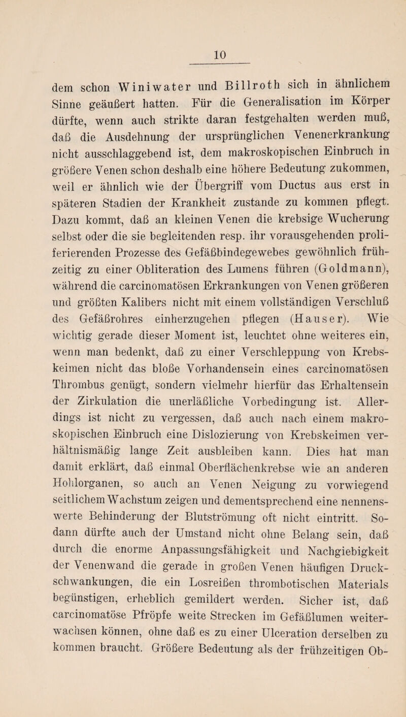 dem schon Winiwater und Billroth sich in ähnlichem Sinne geäußert hatten. Für die Generalisation im Körper dürfte, wenn auch strikte daran festgehalten werden muß, daß die Ausdehnung der ursprünglichen Yenenerkrankung nicht ausschlaggebend ist, dem makroskopischen Einbruch in größere Venen schon deshalb eine höhere Bedeutung zukommen, weil er ähnlich wie der Übergriff vom Ductus aus erst in späteren Stadien der Krankheit zustande zu kommen pflegt. Dazu kommt, daß an kleinen Venen die krebsige Wucherung selbst oder die sie begleitenden resp. ihr vorausgehenden proli- ferierenden Prozesse des Gefäßbindegewebes gewöhnlich früh¬ zeitig zu einer Obliteration des Lumens führen (Go Id mann), während die carcinomatösen Erkrankungen von Venen größeren und größten Kalibers nicht mit einem vollständigen Verschluß des Gefäßrohres einherzugehen pflegen (Hauser). Wie wichtig gerade dieser Moment ist, leuchtet ohne weiteres ein, wenn man bedenkt, daß zu einer Verschleppung von Krebs¬ keimen nicht das bloße Vorhandensein eines carcinomatösen Thrombus genügt, sondern vielmehr hierfür das Erhaltensein der Zirkulation die unerläßliche Vorbedingung ist. Aller¬ dings ist nicht zu vergessen, daß auch nach einem makro¬ skopischen Einbruch eine Dislozierung von Krebskeimen ver¬ hältnismäßig lange Zeit ausbleiben kann. Dies hat man damit erklärt, daß einmal Oberflächenkrebse wie an anderen Hohlorganen, so auch an Venen Neigung zu vorwiegend seitlichem Wachstum zeigen und dementsprechend eine nennens¬ werte Behinderung der Blutströmung oft nicht eintritt. So¬ dann dürfte auch der Umstand nicht ohne Belang sein, daß durch die enorme Anpassungsfähigkeit und Nachgiebigkeit der Venenwand die gerade in großen Venen häufigen Druck¬ schwankungen, die ein Losreißen thrombotischen Materials begünstigen, erheblich gemildert werden. Sicher ist, daß carcinomatöse Pfropfe weite Strecken im Gefäßlumen weiter¬ wachsen können, ohne daß es zu einer Ulceration derselben zu kommen braucht. Größere Bedeutung als der frühzeitigen Ob-