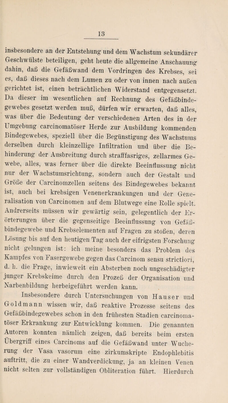 insbesondere an der Entstehung und dem Wachstum sekundärer Geschwülste beteiligen, geht heute die allgemeine Anschauung dahin, daß die Gefäßwand dem Vordringen des Krebses, sei es, daß dieses nach dem Lumen zu oder von innen nach außen gerichtet ist, einen beträchtlichen Widerstand entgegensetzt. Da dieser im wesentlichen auf Rechnung des Gefäßbinde¬ gewebes gesetzt werden muß, dürfen wir erwarten, daß alles, was über die Bedeutung der verschiedenen Arten des in der Umgebung carcinomatöser Herde zur Ausbildung kommenden Bindegewebes, speziell über die Begünstigung des Wachstums derselben durch kleinzellige Infiltration und über die Be¬ hinderung der Ausbreitung durch strafffasriges, zellarmes Ge¬ webe, alles, was ferner über die direkte Beeinflussung nicht nur der Wachstumsrichtung, sondern auch der Gestalt und Größe der Carcinomzellen seitens des Bindegewebes bekannt ist, auch bei krebsigen Venenerkrankungen und der Gene- ralisation von Carcinomen auf dem Blutwege eine Rolle spielt. Andrerseits müssen wir gewärtig sein, gelegentlich der Er¬ örterungen über die gegenseitige Beeinflussung von Gefäß - bindegewebe und Krebselementen auf Fragen zu stoßen, deren Lösung bis auf den heutigen Tag auch der eifrigsten Forschung nicnt gelungen ist: ich meine besonders das Problem des Kampfes von Fasergewebe gegen das Carcinom sensu strictiori, d. h. die krage, inwieweit ein Absterben noch Ungeschädigter junger Krebskeime durch den Prozeß der Organisation und Narbenbildung herbeigeführt werden kann. Insbesondere durch Untersuchungen von Hauser und Gold mann wissen wir, daß reaktive Prozesse seitens des Gefäßbindegewebes schon in den frühesten Stadien carcinoma¬ töser Erkrankung zur Entwicklung kommen. Die genannten Autoren konnten nämlich zeigen, daß bereits beim ersten • • Übergriff eines Carcinoms auf die Gefäßwand unter Wuche- lung der Vasa vasorum eine zirkumskripte Endophlebitis auftritt, die zu einer Wandverdickung, ja an kleinen Venen nicht selten zur vollständigen Obliteration führt. Hierdurch
