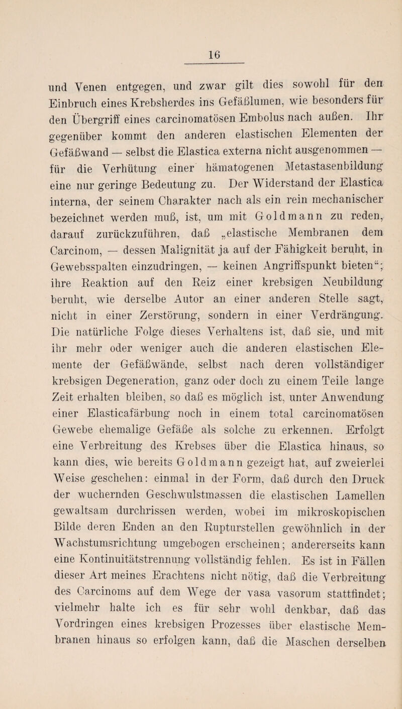 und Venen entgegen, und zwar gilt dies sowohl für den Einbruch eines Krebsherdes ins Gefäßlumen, wie besonders für den Übergriff eines carcinomatösen Embolus nach außen. Ihr gegenüber kommt den anderen elastischen Elementen der Gefäßwand — selbst die Elastica externa nicht ausgenommen — für die Verhütung einer hämatogenen Metastasenbildung eine nur geringe Bedeutung zu. Der Widerstand der Elastica interna, der seinem Charakter nach als ein rein mechanischer bezeichnet werden muß, ist, um mit Goldmann zu reden, darauf zurückzuführen, daß „elastische Membranen dem Carcinom, — dessen Malignität ja auf der Fähigkeit beruht, in Gewebsspalten einzudringen, — keinen Angriffspunkt bieten“; ihre Reaktion auf den Reiz einer krebsigen Neubildung beruht, wTie derselbe Autor an einer anderen Stelle sagt, nicht in einer Zerstörung, sondern in einer Verdrängung. Die natürliche Folge dieses Verhaltens ist, daß sie, und mit ihr mehr oder weniger auch die anderen elastischen Ele¬ mente der Gefäßwände, selbst nach deren vollständiger krebsigen Degeneration, ganz oder doch zu einem Teile lange Zeit erhalten bleiben, so daß es möglich ist, unter Anwendung einer Elasticafärbung noch in einem total carcinomatösen Gewebe ehemalige Gefäße als solche zu erkennen. Erfolgt eine Verbreitung des Krebses über die Elastica hinaus, so kann dies, wie bereits Goldmann gezeigt hat, auf zweierlei Weise geschehen: einmal in der Form, daß durch den Druck der wuchernden Geschwulstma.ssen die elastischen Lamellen gewaltsam durchrissen werden, wobei im mikroskopischen Bilde deren Enden an den Rupturstellen gewöhnlich in der Wachstunisrichtung umgebogen erscheinen; andererseits kann eine Kontinuitätstrennung vollständig fehlen. Es ist in Fällen dieser Art meines Erachtens nicht nötig, daß die Verbreitung des Carcinoms auf dem Wege der vasa vasorum stattfindet; vielmehr halte ich es für sehr wohl denkbar, daß das Vordringen eines krebsigen Prozesses über elastische Mem¬ branen hinaus so erfolgen kann, daß die Maschen derselben