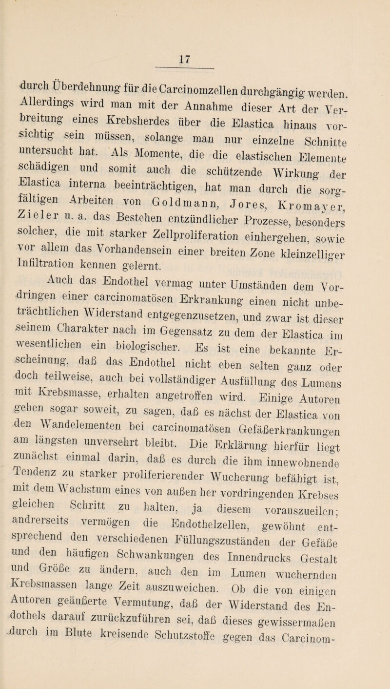durch Überdehnung für die Carcinomzellen durchgängig werden. Allerdings wird man mit der Annahme dieser Art der Ver¬ breitung eines Krebsherdes über die Elastica hinaus vor¬ sichtig sein müssen, solange man nur einzelne Schnitte untersucht hat. Als Momente, die die elastischen Elemente schädigen und somit auch die schützende Wirkung der Elastica interna beeinträchtigen, hat man durch die sorg¬ fältigen Arbeiten von Goldmann, Jores, Kromayer, Zieler u. a. das Bestehen entzündlicher Prozesse, besonders solcher, die mit starker Zellproliferation einhergehen, sowie vor allem das Vorhandensein einer breiten Zone kleinzelliger Infiltration kennen gelernt. Auch das Endothel vermag unter Umständen dem Vor¬ dringen einer carcmomatösen Erkrankung einen nicht unbe¬ trächtlichen Widerstand entgegenzusetzen, und zwar ist dieser seinem Charakter nach im Gegensatz zu dem der Elastica im wesentlichen ein biologischer. Es ist eine bekannte Er¬ scheinung, daß das Endothel nicht eben selten ganz oder doch teilweise, auch bei vollständiger Ausfüllung des Lumens mit Krebsmasse, erhalten angetroffen wird. Einige Autoren gehen sogar soweit, zu sagen, daß es nächst der Elastica von den Wandelementen bei carcinomatösen Gefäßerkrankungen am längsten unversehrt bleibt. Die Erklärung hierfür liegt zunächst einmal dann, daß es durch die ihm innewohnende Tendenz zu starker proliferierender Wucherung befähigt ist, mit dem Wachstum eines von außen her vordringenden Krebses gleichen Sclnitt zu halten, ja diesem vorauszueilen; andrerseits vermögen die Endothelzellen, gewöhnt ent¬ sprechend den verschiedenen Füllungszuständen der Gefäße und den häufigen Schwankungen des Innendrucks Gestalt und Große zu ändern, auch den im Lumen wuchernden Krebsmassen lange Zeit auszuweichen. Ob die von einigen Autoren geäußerte Vermutung, daß der Widerstand des En¬ dothels darauf zurückzuführen sei, daß dieses gewissermaßen durch im Blute kreisende Schutzstoffe gegen das Carcinora-