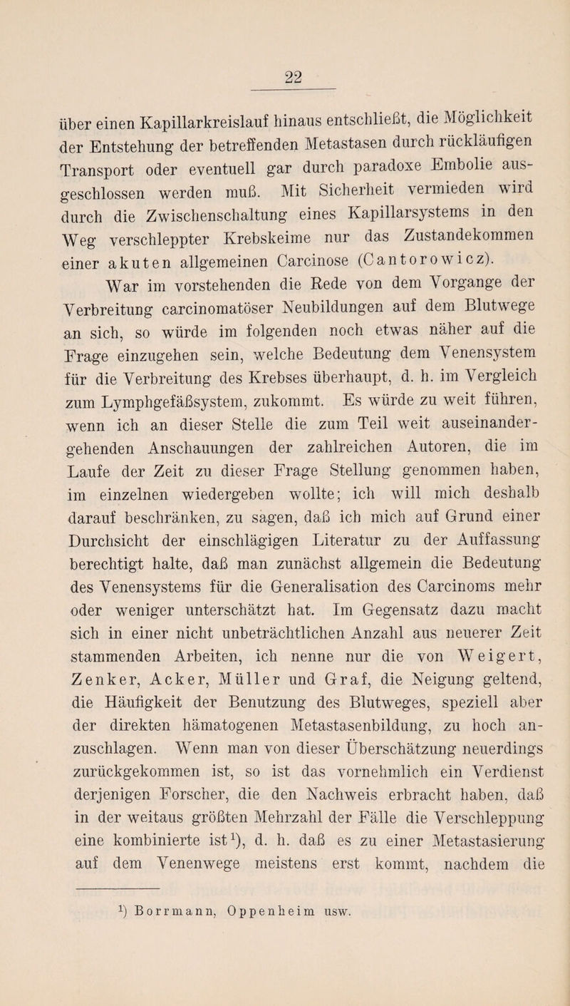 über einen Kapillarkreislauf hinaus entschließt, die Möglichkeit der Entstehung der betreffenden Metastasen durch rückläufigen Transport oder eventuell gar durch paradoxe Embolie aus¬ geschlossen werden muß. Mit Sicherheit vermieden wild durch die Zwischenschaltung eines Kapillarsystems in den Weg verschleppter Krebskeime nur das Zustandekommen einer akuten allgemeinen Carcinose (Cantorowicz). War im vorstehenden die Rede von dem Vorgänge der Verbreitung carcinomatöser Neubildungen auf dem Blutwege an sich, so würde im folgenden noch etwas näher auf die Frage einzugehen sein, welche Bedeutung dem Venensystem für die Verbreitung des Krebses überhaupt, d. h. im Vergleich zum Lymphgefäßsystem, zukommt. Es würde zu weit führen, wenn ich an dieser Stelle die zum Teil weit auseinander¬ gehenden Anschauungen der zahlreichen Autoren, die im Laufe der Zeit zu dieser Frage Stellung genommen haben, im einzelnen wiedergeben wollte; ich will mich deshalb darauf beschränken, zu sagen, daß ich mich auf Grund einer Durchsicht der einschlägigen Literatur zu der Auffassung berechtigt halte, daß man zunächst allgemein die Bedeutung des Venensystems für die Generalisation des Carcinoms mehr oder weniger unterschätzt hat. Im Gegensatz dazu macht sich in einer nicht unbeträchtlichen Anzahl aus neuerer Zeit stammenden Arbeiten, ich nenne nur die von Weigert, Zenker, Acker, Müller und Graf, die Neigung geltend, die Häufigkeit der Benutzung des Blutweges, speziell aber der direkten hämatogenen Metastasenbildung, zu hoch an¬ zuschlagen. Wenn man von dieser Überschätzung neuerdings zurückgekommen ist, so ist das vornehmlich ein Verdienst derjenigen Forscher, die den Nachweis erbracht haben, daß in der weitaus größten Mehrzahl der Fälle die Verschleppung eine kombinierte ist1), d. h. daß es zu einer Metastasierung auf dem Venenwege meistens erst kommt, nachdem die ß Borrmana, Oppenheim usw.
