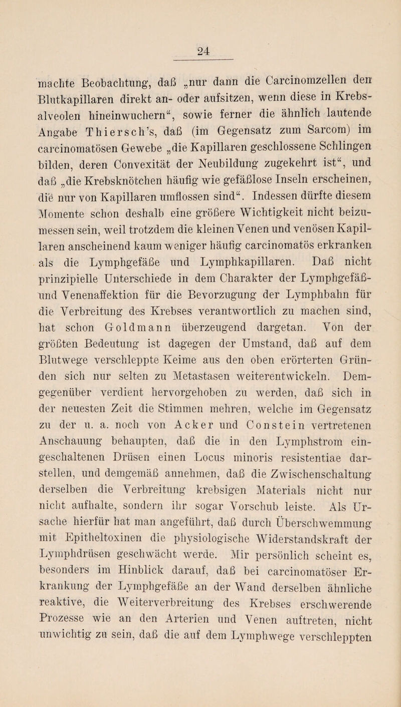 machte Beobachtung, daß „nur dann die Carcinomzellen den Blutkapillaren direkt an- oder aufsitzen, wenn diese in Krebs¬ alveolen hineinwuchern“, sowie ferner die ähnlich lautende Angabe Thier sch's, daß (im Gegensatz zum Sarcom) im carcinomatösen Gewebe „die Kapillaren geschlossene Schlingen bilden, deren Convexität der Neubildung zugekehrt ist“, und daß „die Krebsknötchen häufig wie gefäßlose Inseln erscheinen, diö nur von Kapillaren umflossen sind“. Indessen dürfte diesem Momente schon deshalb eine größere Wichtigkeit nicht beizu¬ messen sein, weil trotzdem die kleinen Yenen und venösen Kapil¬ laren anscheinend kaum weniger häufig carcinomatös erkranken als die Lymphgefäße und Lymphkapillaren. Daß nicht prinzipielle Unterschiede in dem Charakter der Lymphgefäß- und Venenaffektion für die Bevorzugung der Lymphbahn für die Verbreitung des Krebses verantwortlich zu machen sind, hat schon Gold mann überzeugend dargetan. Von der größten Bedeutung ist dagegen der Umstand, daß auf dem Blutwege verschleppte Keime aus den oben erörterten Grün¬ den sich nur selten zu Metastasen weiterentwickeln. Dem¬ gegenüber verdient hervorgehoben zu werden, daß sich in der neuesten Zeit die Stimmen mehren, welche im Gegensatz zu der u. a. noch von Acker und Co ns t ein vertretenen Anschauung behaupten, daß die in den Lymphstrom ein- geschaltenen Drüsen einen Locus minoris resistentiae dar¬ stellen, und demgemäß annehmen, daß die Zwischenschaltung derselben die Verbreitung krebsigen Materials nicht nur nicht aufhalte, sondern ihr sogar Vorschub leiste. Als Ur¬ sache hierfür hat man angeführt, daß durch Überschwemmung mit Epitheltoxinen die physiologische Widerstandskraft der Lymphdrüsen geschwächt werde. Mir persönlich scheint es, besonders im Hinblick darauf, daß bei carcinomatöser Er¬ krankung der Lymphgefäße an der Wand derselben ähnliche reaktive, die Weiterverbreitung des Krebses erschwerende Prozesse wie an den Arterien und Venen auf treten, nicht unwichtig zu sein, daß die auf dem Lymphwege verschleppten