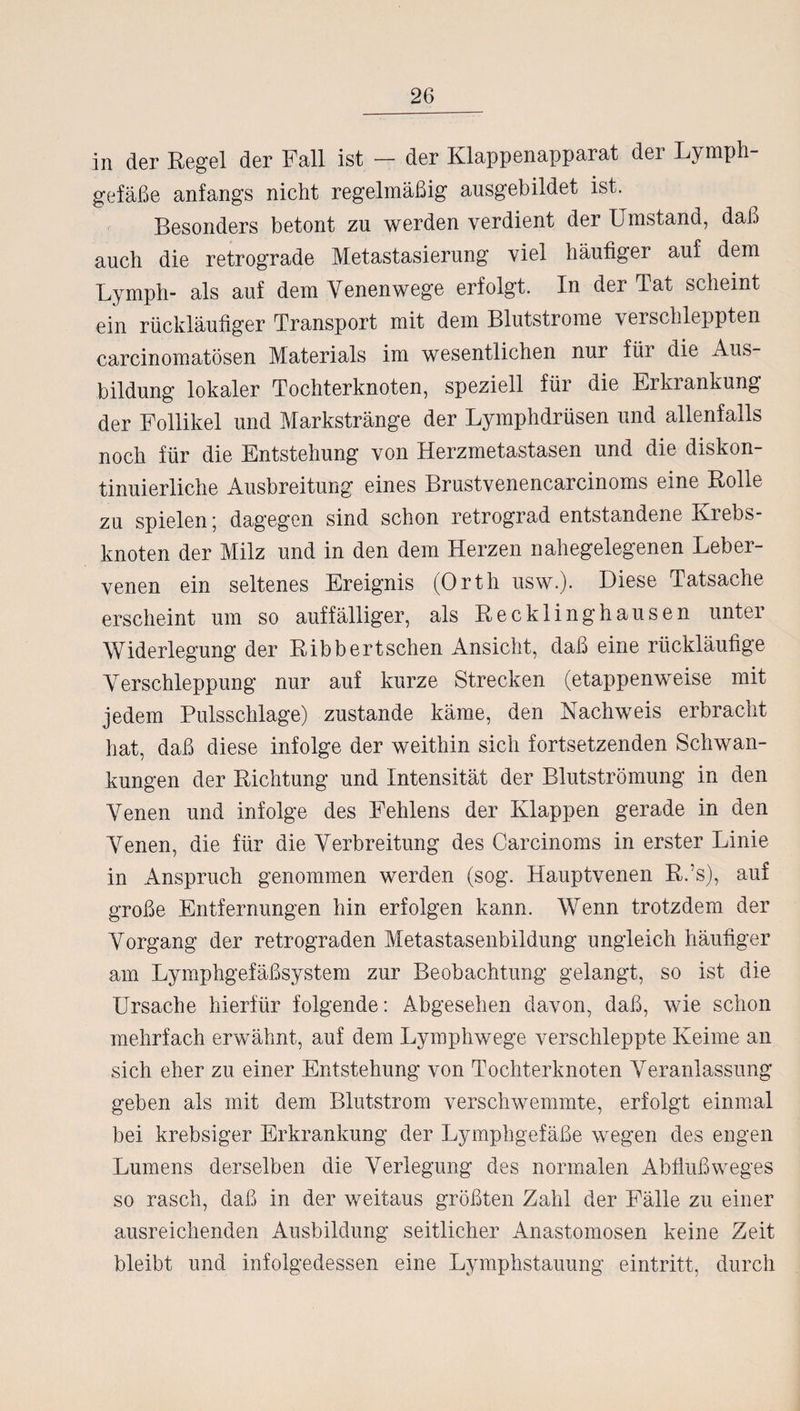 in der Regel der Fall ist - der Klappenapparat der Lymph¬ gefäße anfangs nicht regelmäßig ausgebildet ist. Besonders betont zu werden verdient der Umstand, daß auch die retrograde Metastasierung viel häufiger auf dem Lympli- als auf dem Venenwege erfolgt. In der Tat scheint ein rückläufiger Transport mit dem Blutstrome verschleppten carcinomatösen Materials im wesentlichen nur für die Aus¬ bildung lokaler Tochterknoten, speziell für die Erkiankung der Follikel und Markstränge der Lymphdrüsen und allenfalls noch für die Entstehung von Herzmetastasen und die diskon¬ tinuierliche Ausbreitung eines Brustvenencarcinoms eine Rolle zu spielen; dagegen sind schon retrograd entstandene Krebs¬ knoten der Milz und in den dem Herzen nahegelegenen Leber¬ venen ein seltenes Ereignis (Orth usw.). Diese Tatsache erscheint um so auffälliger, als Recklinghausen unter Widerlegung der Ribbertsehen Ansicht, daß eine rückläufige Verschleppung nur auf kurze Strecken (etappenweise mit jedem Pulsschlage) zustande käme, den Nachweis erbracht hat, daß diese infolge der weithin sich fortsetzenden Schwan¬ kungen der Richtung und Intensität der Blutströmung in den Venen und infolge des Fehlens der Klappen gerade in den Venen, die für die Verbreitung des Carcinoms in erster Linie in Anspruch genommen werden (sog. Hauptvenen R.’s), auf große Entfernungen hin erfolgen kann. Wenn trotzdem der Vorgang der retrograden Metastasenbildung ungleich häufiger am Lymphgefäßsystem zur Beobachtung gelangt, so ist die Ursache hierfür folgende: Abgesehen davon, daß, wie schon mehrfach erwähnt, auf dem Lympliwege verschleppte Keime an sich eher zu einer Entstehung von Tochterknoten Veranlassung geben als mit dem Blutstrom verschwemmte, erfolgt einmal bei krebsiger Erkrankung der Lymphgefäße wegen des engen Lumens derselben die Verlegung des normalen Abflußweges so rasch, daß in der weitaus größten Zahl der Fälle zu einer ausreichenden Ausbildung seitlicher Anastomosen keine Zeit bleibt und infolgedessen eine Lymphstauung eintritt, durch