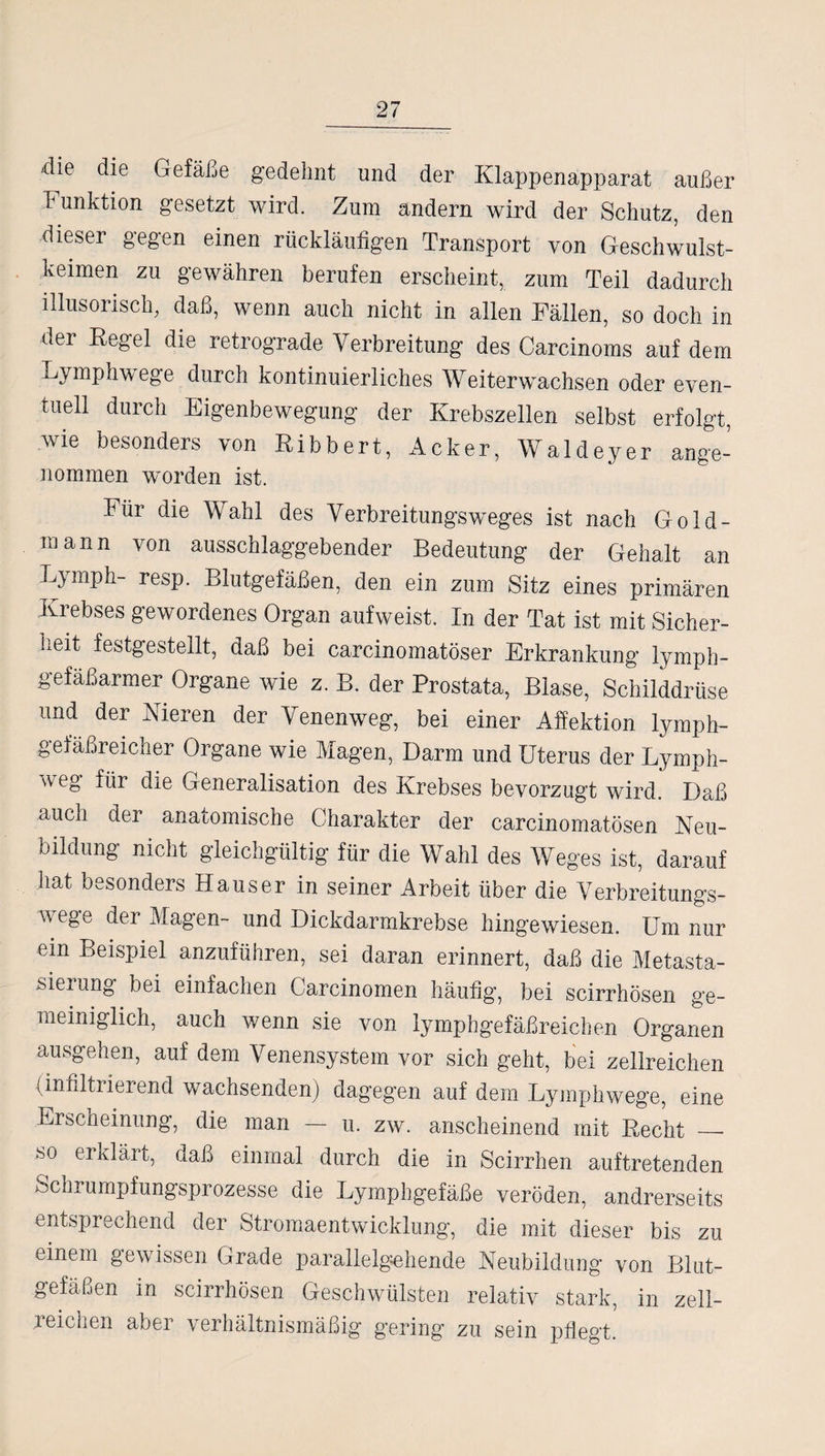 die die Gefäße gedehnt und der Klappenapparat außer 1' unktion gesetzt wird. Zum andern wird der Schutz, den dieser gegen einen rückläufigen Transport von Geschwulst¬ keimen zu gewähren berufen erscheint, zum Teil dadurch illusorisch, daß, wenn auch nicht in allen Fällen, so doch in der Regel die retrograde Verbreitung des Carcinoms auf dem Lymphwege durch kontinuierliches Weiterwachsen oder even¬ tuell durch Eigenbewegung der Krebszellen selbst erfolgt, wie besonders von Ribbert, Acker, Waldeyer ange- nommen worden ist. Für die Wahl des Verbreitungs weges ist nach Gold¬ mann von ausschlaggebender Bedeutung der Gehalt an Ly mph- resp. Blutgefäßen, den ein zum Sitz eines primären Krebses gewordenes Organ aufweist. In der Tat ist mit Sicher¬ heit festgestellt, daß bei carcinomatöser Erkrankung lymph¬ gefäßarmer Organe wie z. B. der Prostata, Blase, Schilddrüse und der Nieren der Venenweg, bei einer Affektion lymph¬ gefäßreicher Organe wie Magen, Darm und Uterus der Lymph- \v eg für die Generalisation des Krebses bevorzugt wird. Daß auch der anatomische Charakter der carcinomatösen Neu¬ bildung nicht gleichgültig für die Wahl des Weges ist, darauf hat besonders Hauser in seiner Arbeit über die Verbreitungs¬ wege der Magen- und Dickdarmkrebse hingewiesen. Um nur ein Beispiel anzuführen, sei daran erinnert, daß die Metasta¬ siei ung bei einfachen Carcinomen häufig, bei scirrhösen ge¬ meiniglich, auch wenn sie von lymphgefäßreichen Organen ausgehen, auf dem Venensystem vor sich geht, bei zellreichen (innltiierend wachsenden) dagegen auf dem Lymphwege, eine Erscheinung, die man — u. zw. anscheinend mit Hecht _■ so erklärt, daß einmal durch die in Scirrhen auftretenden Schrumpfungsprozesse die Lymphgefäße veröden, andrerseits entsprechend der Stromaentwicklung, die mit dieser bis zu einem gewissen Grade parallelgehende Neubildung von Blut¬ gefäßen in scirrhösen Geschwülsten relativ stark, in zell- reichen aber verhältnismäßig gering zu sein pflegt.
