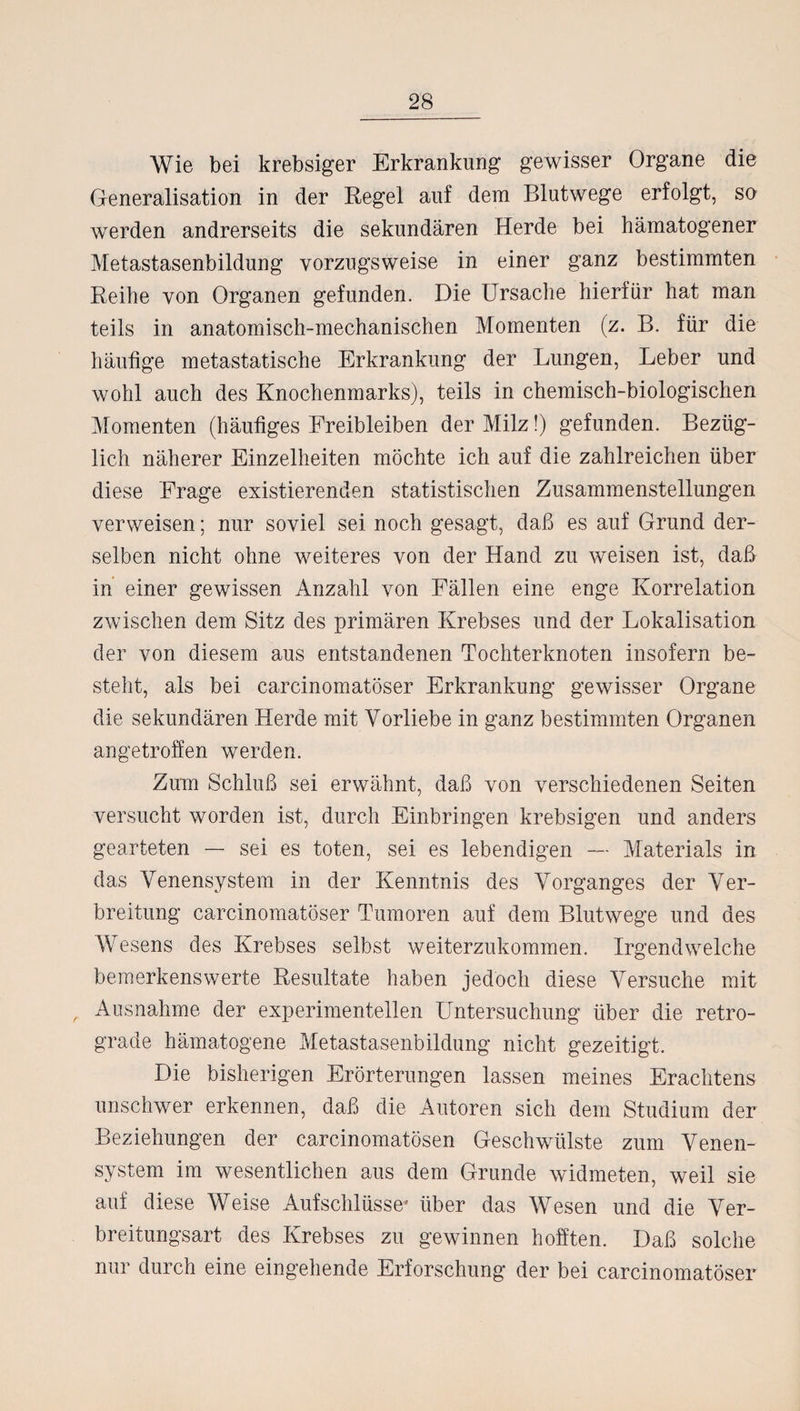 Wie bei krebsiger Erkrankung gewisser Organe die Generalisation in der Regel auf dem Blutwege erfolgt, so werden andrerseits die sekundären Herde bei hämatogener Metastasenbildung vorzugsweise in einer ganz bestimmten Reihe von Organen gefunden. Die Ursache hierfür hat man teils in anatomisch-mechanischen Momenten (z. B. für die häufige metastatische Erkrankung der Lungen, Leber und wohl auch des Knochenmarks), teils in chemisch-biologischen Momenten (häufiges Freibleiben der Milz!) gefunden. Bezüg¬ lich näherer Einzelheiten möchte ich auf die zahlreichen über diese Frage existierenden statistischen Zusammenstellungen verweisen; nur soviel sei noch gesagt, daß es auf Grund der¬ selben nicht ohne weiteres von der Hand zu weisen ist, daß in einer gewissen Anzahl von Fällen eine enge Korrelation zwischen dem Sitz des primären Krebses und der Lokalisation der von diesem aus entstandenen Tochterknoten insofern be¬ steht, als bei carcinomatöser Erkrankung gewisser Organe die sekundären Herde mit Vorliebe in ganz bestimmten Organen angetroffen werden. Zum Schluß sei erwähnt, daß von verschiedenen Seiten versucht worden ist, durch Einbringen krebsigen und anders gearteten — sei es toten, sei es lebendigen — Materials in das Venensystem in der Kenntnis des Vorganges der Ver¬ breitung carcinomatöser Tumoren auf dem Blutwege und des Wesens des Krebses selbst weiterzukommen. Irgendwelche bemerkenswerte Resultate haben jedoch diese Versuche mit Ausnahme der experimentellen Untersuchung über die retro¬ grade hämatogene Metastasenbildung nicht gezeitigt. Die bisherigen Erörterungen lassen meines Erachtens unschwer erkennen, daß die Autoren sich dem Studium der Beziehungen der carcinomatösen Geschwülste zum Venen¬ system im wesentlichen aus dem Grunde widmeten, weil sie auf diese Weise Aufschlüsse' über das Wesen und die Ver¬ breitungsart des Krebses zu gewinnen hofften. Daß solche nur durch eine eingehende Erforschung der bei carcinomatöser