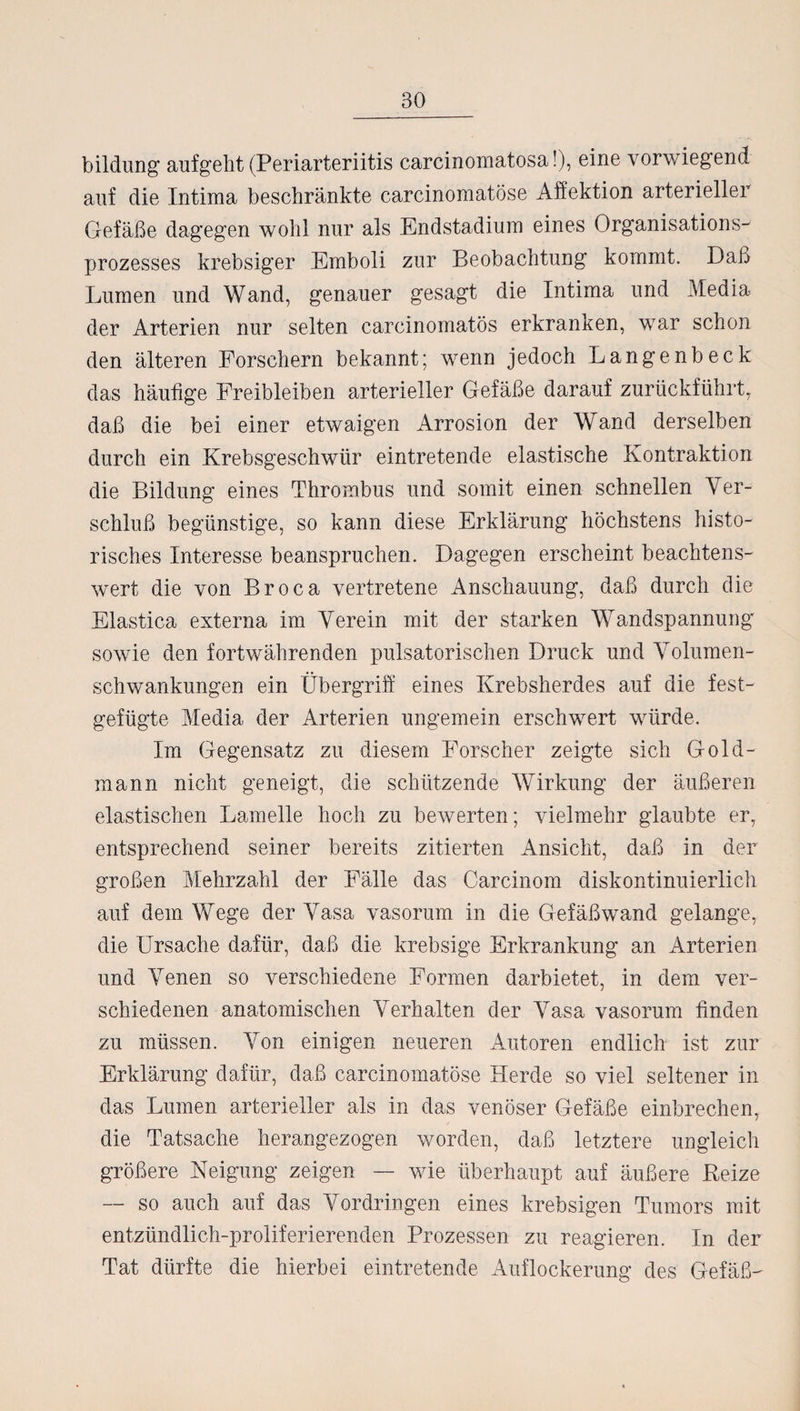 bildung aufgeht (Periarteriitis carcinomatosa!), eine vorwiegend auf die Intima beschränkte carcinomatöse Affektion arterieller Gefäße dagegen wohl nur als Endstadium eines Organisations¬ prozesses krebsiger Emboli zur Beobachtung kommt. Daß Lumen und Wand, genauer gesagt die Intima und Media der Arterien nur selten carcinomatös erkranken, war schon den älteren Forschern bekannt; wenn jedoch Langenbeck das häufige Freibleiben arterieller Gefäße darauf zurückführt, daß die bei einer etwaigen Arrosion der Wand derselben durch ein Krebsgeschwür eintretende elastische Kontraktion die Bildung eines Thrombus und somit einen schnellen Ver¬ schluß begünstige, so kann diese Erklärung höchstens histo¬ risches Interesse beanspruchen. Dagegen erscheint beachtens¬ wert die von Broca vertretene Anschauung, daß durch die Elastica externa im Verein mit der starken Wandspannung sowie den fortwährenden pulsatorischen Druck und Volumen¬ schwankungen ein Übergriff eines Krebsherdes auf die fest¬ gefügte Media der Arterien ungemein erschwert würde. Im Gegensatz zu diesem Forscher zeigte sich Gold¬ mann nicht geneigt, die schützende Wirkung der äußeren elastischen Lamelle hoch zu bewerten; vielmehr glaubte er, entsprechend seiner bereits zitierten Ansicht, daß in der großen Mehrzahl der Fälle das Carcinom diskontinuierlich auf dem Wege der Vasa vasorum in die Gefäßwand gelange, die Ursache dafür, daß die krebsige Erkrankung an Arterien und Venen so verschiedene Formen darbietet, in dem ver¬ schiedenen anatomischen Verhalten der Vasa vasorum finden zu müssen. Von einigen neueren Autoren endlich ist zur Erklärung dafür, daß carcinomatöse Herde so viel seltener in das Lumen arterieller als in das venöser Gefäße einbrechen, die Tatsache herangezogen worden, daß letztere ungleich größere Neigung zeigen — wie überhaupt auf äußere Reize — so auch auf das Vordringen eines krebsigen Tumors mit entzündlich-proliferierenden Prozessen zu reagieren. In der Tat dürfte die hierbei eintretende Auflockerung des Gefäß-