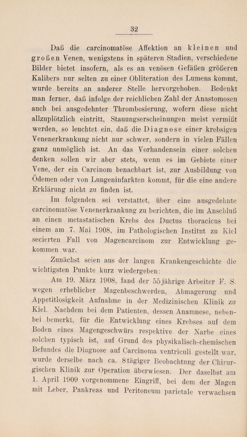 Daß die carcinomatöse Affektion an kleinen und großen Venen, wenigstens in späteren Stadien, verschiedene Bilder bietet insofern, als es an venösen Gefäßen größeren Kalibers nur selten zu einer Obliteration des Lumens kommt, wurde bereits an anderer Stelle hervorgehoben. Bedenkt man ferner, daß infolge der reichlichen Zahl der Anastomosen auch bei ausgedehnter Thrombosierung, wofern diese nicht allzuplötzlich eintritt, Stauungserscheinungen meist vermißt werden, so leuchtet ein, daß die Diagnose einer krebsigen Venenerkrankung nicht nur schwer, sondern in vielen Fällen ganz unmöglich ist. An das Vorhandensein einer solchen denken sollen wir aber stets, wenn es im Gebiete einer Vene, der ein Carcinom benachbart ist, zur Ausbildung von Ödemen oder von Lungeninfarkten kommt, für die eine andere Erklärung nicht zu finden ist. Im folgenden sei verstattet, über eine ausgedehnte carcinomatöse Venenerkrankung zu berichten, die im Anschluß an einen metastatischen Krebs des Ductus thoracicus bei einem am 7. Mai 1908, im Pathologischen Institut zu Kiel secierten Fall von Magencarcinom zur Entwicklung ge¬ kommen war. Zunächst seien aus der langen Krankengeschichte die wichtigsten Punkte kurz wiedergeben: Am 19. März 1908, fand der 55jährige Arbeiter F. S. wegen erheblicher Magenbeschwerden, Abmagerung und Appetitlosigkeit Aufnahme in der Medizinischen Klinik zu Kiel. Nachdem bei dem Patienten, dessen Anamnese, neben¬ bei bemerkt, für die Entwicklung eines Krebses auf dem Boden eines Magengeschwürs respektive der Narbe eines solchen typisch ist, auf Grund des physikalisch-chemischen Befundes die Diagnose auf Carcinoma ventriculi gestellt war, wurde derselbe nach ca. 8 tägiger Beobachtung der Chirur¬ gischen Klinik zur Operation überwiesen. Der daselbst am 1. April 1909 vorgenommene Eingriff, bei dem der Magen mit Leber, Pankreas und Peritoneum parietale verwachsen