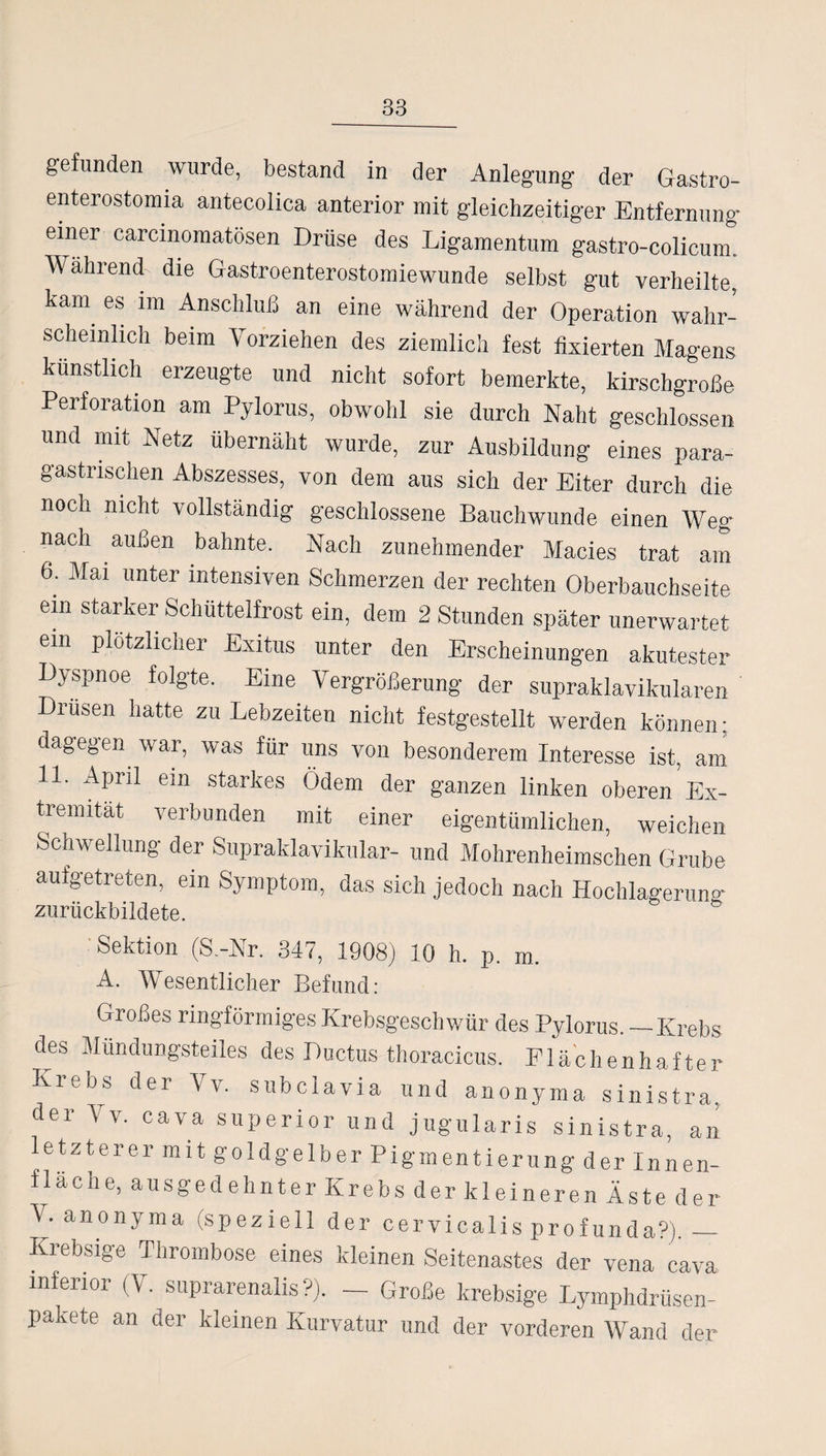 gefunden wurde, bestand in der Anlegung der Gastro- enterostomia antecolica anterior mit gleichzeitiger Entfernung einer carcinomatösen Drüse des Ligamentum gastro-colicum. Während^ die Gastroenterostomiewunde selbst gut verheilte, kam es im Anschluß an eine während der Operation wahr¬ scheinlich beim Vorziehen des ziemlich fest fixierten Magens künstlich erzeugte und nicht sofort bemerkte, kirschgroße Perforation am Pylorus, obwohl sie durch Naht geschlossen und mit Netz übernäht wurde, zur Ausbildung eines para- gastrischen Abszesses, von dem aus sich der Eiter durch die noch nicht vollständig geschlossene Bauchwunde einen Weg nach außen bahnte. Nach zunehmender Macies trat am 6. Mai unter intensiven Schmerzen der rechten Oberbauchseite ein starker Schüttelfrost ein, dem 2 Stunden später unerwartet ein plötzlicher Exitus unter den Erscheinungen akutester Dyspnoe folgte. Eine Vergrößerung der supraklavikulären Drüsen hatte zu Lebzeiten nicht festgestellt werden können; dagegen war, was für uns von besonderem Interesse ist, am 11. April ein starkes Ödem der ganzen linken oberen Ex¬ tremität verbunden mit einer eigentümlichen, weichen Schwellung der Supraklavikulär- und Mohrenheimschen Grube aufgetreten, ein Symptom, das sich jedoch nach Hochlagerung zurückbildete. Sektion (S.-Nr. 347, 1908) 10 h. p. m A. Wesentlicher Befund: Grones ringförmiges Krebsgeschwür des Pylorus._Krebs des Mündungsteiles des Ductus thoracicus. Elächenhafter Krebs der Vv. subclavia und anonyma sinistra. der Vv. cava Superior und jugularis sinistra, an letzterer mit goldgelber Pigmentierung der Innen- flacne, ausgedehnter Krebs der kleineren Äste der V. anonyma (speziell der cervicalis profunda?)._ Krebsige Thrombose eines kleinen Seitenastes der vena cava inferior (V. suprarenalis ?). - Große krebsige Lymphdrüsen- pakete an der kleinen Kurvatur und der vorderen Wand der
