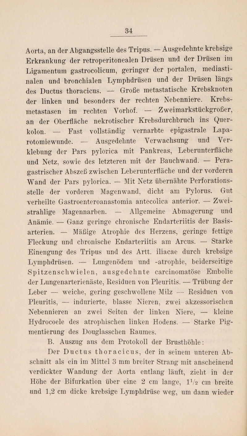 Aorta, an der Abgangsstelle des Tripus. — Ausgedehnte krebsige Erkrankung der retroperitonealen Drüsen und der Drüsen im Ligamentum gastrocolicum, geringer der portalen, mediasti- nalen und bronchialen Lymphdrüsen und der Drüsen längs des Ductus thoracicus. — Große metastatische Krebsknoten der linken und besonders der rechten Nebenniere. Krebs¬ metastasen im rechten Vorhof. — Zweimarkstückgroßer, an der Oberfläche nekrotischer Krebsdurchbruch ins Quer¬ kolon. — Fast vollständig vernarbte epigastrale Lapa¬ rotomiewunde. — Ausgedehnte Verwachsung und Ver¬ klebung der Pars pylorica mit Pankreas, Leberunterfläche und Netz, sowie des letzteren mit der Bauchwand. — Pera- gastrischer Abszeß zwischen Leberunterfläche und der vorderen Wand der Pars pylorica. — Mit Netz übernähte Perforations¬ stelle der vorderen Magenwand, dicht am Pylorus. Gut verheilte Gastroenteroanastomia antecolica anterior. — Zwei¬ strahlige Magennarben. — Allgemeine Abmagerung und Anämie. — Ganz geringe chronische Endarteriitis der Basis¬ arterien. — Mäßige Atrophie des Herzens, geringe fettige Fleckung und chronische Endarteriitis am Arcus. — Starke Einengung des Tripus und des Artt. iliacae durch krebsige Lymphdrüsen. — Lungenödem und -atrophie, beiderseitige Spitzenschwielen, ausgedehnte carcinomatöse Embolie der Lungenarterienäste, Residuen von Pleuritis. — Trübung der Leber — weiche, gering geschwollene Milz — Residuen von Pleuritis, — indurierte, blasse Nieren, zwei akzessorischen Nebennieren an zwei Seiten der linken Niere, — kleine Hydrocoele des atrophischen linken Hodens. — Starke Pig¬ mentierung des Douglasschen Raumes. B. Auszug aus dem Protokoll der Brusthöhle: Der Ductus thoracicus, der in seinem unteren Ab¬ schnitt als ein im Mittel 3 mm breiter Strang mit anscheinend verdickter Wandung der Aorta entlang läuft, zieht in der Höhe der Bifurkation über eine 2 cm lange, IV2 cm breite und 1,2 cm dicke krebsige Lymphdrüse weg, um dann wieder