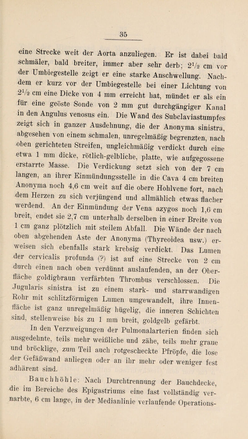 eine Strecke weit der Aorta anzuliegen. Er ist dabei bald schmäler, bald breiter, immer aber sehr derb; 27a cm vor der Umbiegestelle zeigt er eine starke Anschwellung. Nach¬ dem er kurz vor der Umbiegestelle bei einer Lichtung von 27-2 cm eine Dicke von 4 mm erreicht hat, mündet er als ein für eine geöste Sonde von 2 mm gut durchgängiger Kanal in den Angulus venosus ein. Die Wand des Subclaviastumpfes zeigt sich in ganzer Ausdehnung, die der Anonyma sinistra, abgesehen von einem schmalen, unregelmäßig begrenzten, nach oben gerichteten Streifen, ungleichmäßig verdickt durch eine etwa 1 mm dicke, rötlich-gelbliche, platte, wie aufgegossene erstarrte Masse. Die Verdickung setzt sich von der 7 cm langen, an ihrer Einmündungsstelle in die Cava 4 cm breiten Anonyma noch 4,6 cm weit auf die obere Hohlvene fort, nach dem Herzen zu sich verjüngend und allmählich etwas flacher werdend. An der Einmündung der Vena azygos noch 1,6 cm breit, endet sie 2,7 cm unterhalb derselben in einer Breite von 1 cm ganz plötzlich mit steilem Abfall. Die Wände der nach oben abgehenden Aste der Anonyma (Thyreoidea usw.) er- w eisen sich ebenfalls stark krebsig verdickt. Das Lumen der cervicalis profunda (?) ist auf eine Strecke von 2 cm durch einen nach oben verdünnt auslaufenden, an der Ober¬ fläche goldigbraun verfärbten Thrombus verschlossen. Die Jugularis sinistra ist zu einem stark- und starrwandigen Roln mit schlitzförmigen Lumen umgewandelt, ihre Innen¬ fläche ist ganz unregelmäßig hügelig, die inneren Schichten sind, stellenweise bis zu 1 mm breit, goldgelb gefärbt. In den Verzweigungen der Pulmonalarterien finden sich ausgedehnte, teils mehr weißliche und zähe, teils mehr graue und bröcklige, zum Teil auch rotgescheckte Pfropfe, die lose der Gefäßwand anliegen oder an ihr mehr oder weniger fest adhärent sind. Bauchhöhle: Nach Durchtrennung der Bauchdecke, die im Bereiche des Epigastriums eine fast vollständig ver¬ narbte, 6 cm lange, in der Medianlinie verlaufende Operations-