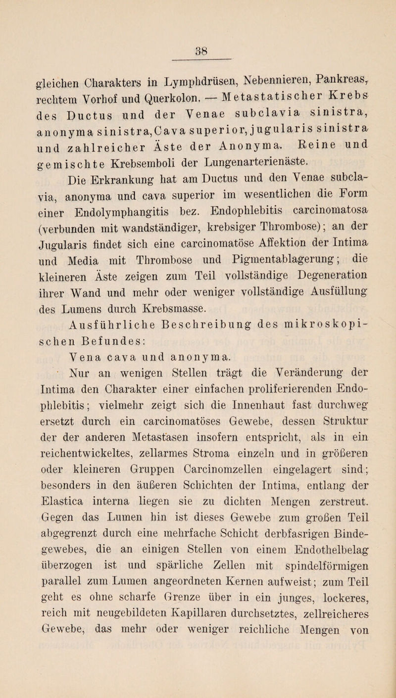 gleichen Charakters in Lymphdrüsen, Nebennieren, Pankreas,, rechtem Vorhof und Querkolon. — Metastatischer Krebs des Ductus und der Venae subclavia sinistra, anonyma sinistra,Cava superior, jugularis sinistra und zahlreicher Äste der Anonyma. Reine und gemischte Krebsemboli der Lungenarterienäste. Die Erkrankung hat am Ductus und den Venae subcla¬ via, anonyma und cava superior im wesentlichen die Form einer Endolymphangitis bez. Endophlebitis carcinomatosa (verbunden mit wandständiger, krebsiger Thrombose); an der Jugularis findet sich eine carcinomatöse Affektion der Intima und Media mit Thrombose und Pigmentablagerung; die kleineren Äste zeigen zum Teil vollständige Degeneration ihrer Wand und mehr oder weniger vollständige Ausfüllung des Lumens durch Krebsmasse. Ausführliche Beschreibung des mikroskopi¬ schen Befundes: Vena cava und anonyma. Nur an wenigen Stellen trägt die Veränderung der Intima den Charakter einer einfachen proliferierenden Endo¬ phlebitis ; vielmehr zeigt sich die Innenhaut fast durchweg ersetzt durch ein carcinomatöses Gewebe, dessen Struktur der der anderen Metastasen insofern entspricht, als in ein reichentwickeltes, zellarmes Stroma einzeln und in größeren oder kleineren Gruppen Carcinomzellen eingelagert sind; besonders in den äußeren Schichten der Intima, entlang der Elastica interna liegen sie zu dichten Mengen zerstreut. Gegen das Lumen hin ist dieses Gewebe zum großen Teil abgegrenzt durch eine mehrfache Schicht derbfasrigen Binde¬ gewebes, die an einigen Stellen von einem Endothelbelag überzogen ist und spärliche Zellen mit spindelförmigen parallel zum Lumen angeordneten Kernen aufweist; zum Teil geht es ohne scharfe Grenze über in ein junges, lockeres, reich mit neugebildeten Kapillaren durchsetztes, zellreicheres Gewebe, das mehr oder weniger reichliche Mengen von