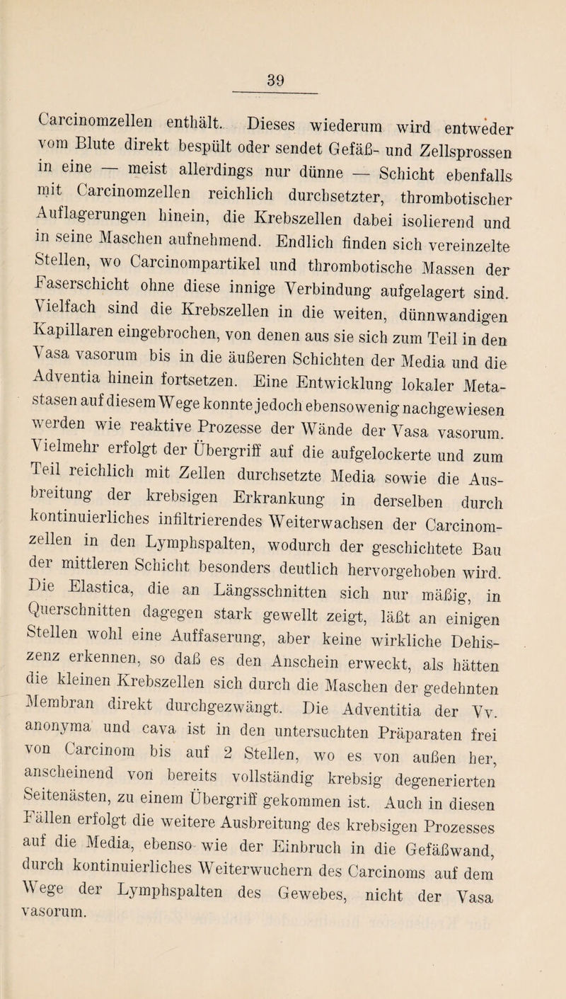 Garcinomzellen enthält. Dieses wiederum wird entweder vom Blute direkt bespült oder sendet Gefäß- und Zellsprossen m eine — meist allerdings nur dünne — Schicht ebenfalls mit Garcinomzellen reichlich durchsetzter, thrombotischer Auflagerungen hinein, die Krebszellen dabei isolierend und in seine Maschen aufnehmend. Endlich finden sich vereinzelte Stellen, wo Carcinompartikel und thrombotische Massen der Easerschicht ohne diese innige Verbindung aufgelagert sind. Welf ach sind die Krebszellen in die weiten, dünnwandigen Kapillaren eingebrochen, von denen aus sie sich zum Teil in den \ asa vasorum bis in die äußeren Schichten der Media und die Adventia hinein fortsetzen. Eine Entwicklung lokaler Meta¬ stasen auf diesem Wege konnte jedoch ebenso wenig nachgewiesen werden wie reaktive Prozesse der Wände der Vasa vasorum. \ ielmehr erfolgt der Übergriff auf die aufgelockerte und zum Teil reichlich mit Zellen durchsetzte Media sowie die Aus¬ breitung der krebsigen Erkrankung in derselben durch kontinuierliches infiltrierendes Weiterwachsen der Carcinom- zellen in den Lymphspalten, wodurch der geschichtete Bau oer mittleren Schicht besonders deutlich hervorgehoben wird. Die Elastica, die an Längsschnitten sich nur mäßig, in Querschnitten dagegen stark gewellt zeigt, läßt an einigen Stellen wohl eine Auffaserung, aber keine wirkliche Dehis- zenz erkennen, so daß es den Anschein erweckt, als hätten die kleinen Krebszellen sich durch die Maschen der gedehnten Membran direkt durchgezwängt. Die Adventitia der Vv. anonyma und cava ist in den untersuchten Präparaten frei ^on Carcinom bis auf 2 Stellen, wo es von außen her, anscheinend von bereits vollständig krebsig degenerierten Seitenästen, zu einem Übergriff gekommen ist. Auch in diesen Fällen erfolgt die weitere Ausbreitung des krebsigen Prozesses auf die Media, ebenso wie der Einbruch in die Gefäßwand, durch kontinuierliches Weiterwuchern des Carcinoms auf dein Wege der Lymphspalten des Gewebes, nicht der Vasa vasorum.