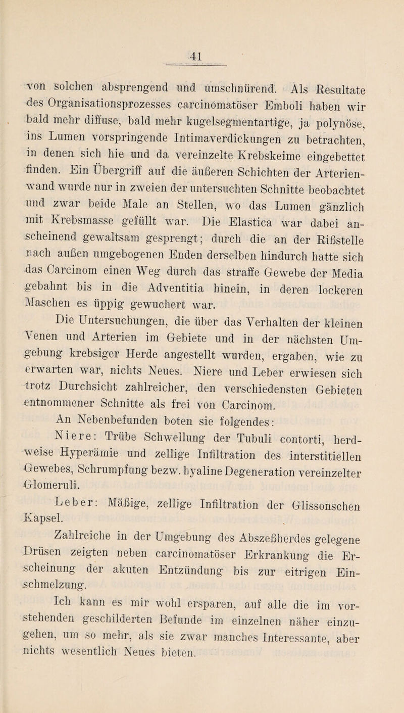 von solchen absprengend und ümschnürend. Als Resultate des Organisationsprozesses carcinomatöser Emboli haben wir bald mehr diffuse, bald mehr kug’elseginentartig’e, ja polynöse, ins Lumen vorspringende Intimaverdickungen zu betrachten, in denen sich hie und da vereinzelte Krebskeime eingebettet finden. Ein Übergriff auf die äußeren Schichten der Arterien¬ wand wurde nur in zweien der untersuchten Schnitte beobachtet und zwar beide Male an Stellen, wo das Lumen gänzlich mit Krebsmasse gefüllt war. Die Elastica war dabei an¬ scheinend gewaltsam gesprengt; durch die an der Rißstelle nach außen umgebogenen Enden derselben hindurch hatte sich das Carcinom einen Weg durch das straffe Gewebe der Media gebahnt bis in die Adventitia hinein, in deren lockeren Maschen es üppig gewuchert war. Die Untersuchungen, die über das Verhalten der kleinen \ enen und Arterien im Gebiete und in der nächsten Um¬ gebung krebsiger Herde angestellt wurden, ergaben, wie zu erwarten war, nichts Neues. Niere und Leber erwiesen sich trotz Durchsicht zahlreicher, den verschiedensten Gebieten entnommener Schnitte als frei von Carcinom. An Nebenbefunden boten sie folgendes: Niere: Trübe Schwellung der Tubuli contorti, herd¬ weise Hyperämie und zellige Infiltration des interstitiellen Gewebes, Schrumpfung bezw. hyaline Degeneration vereinzelter Giomeruli. Leber: Mäßige, zellige Infiltration der Glissonsclien Kapsel. Zahlreiche in der Umgebung des Abszeßherdes gelegene Drüsen zeigten neben carcinomatöser Erkrankung die Er¬ scheinung der akuten Entzündung bis zur eitrigen Ein¬ schmelzung. Ich kann es mir wohl ersparen, auf alle die im vor¬ stehenden geschilderten Befunde im einzelnen näher einzu¬ gehen, um so mehr, als sie zwar manches Interessante, aber nichts wesentlich Neues bieten.