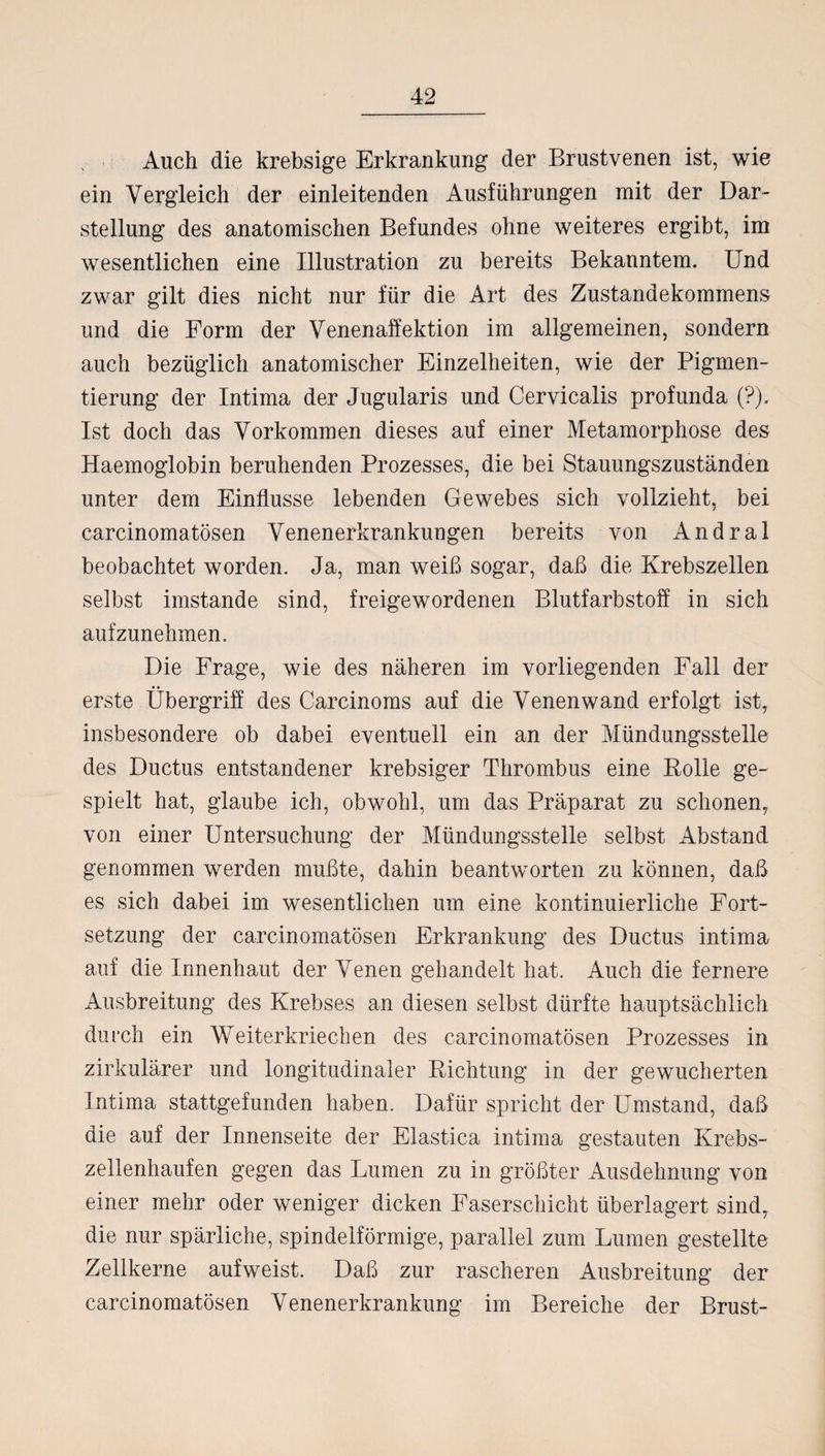 N Auch die krebsige Erkrankung der Brustvenen ist, wie ein Vergleich der einleitenden Ausführungen mit der Dar¬ stellung des anatomischen Befundes ohne weiteres ergibt, im wesentlichen eine Illustration zu bereits Bekanntem. Und zwar gilt dies nicht nur für die Art des Zustandekommens und die Form der Venenaffektion im allgemeinen, sondern auch bezüglich anatomischer Einzelheiten, wie der Pigmen¬ tierung der Intima der Jugularis und Cervicalis profunda (?). Ist doch das Vorkommen dieses auf einer Metamorphose des Haemoglobin beruhenden Prozesses, die bei Stauungszuständen unter dem Einflüsse lebenden Gewebes sich vollzieht, bei carcinomatösen Venenerkrankungen bereits von Andral beobachtet worden. Ja, man weiß sogar, daß die Krebszellen selbst imstande sind, freigewordenen Blutfarbstoff in sich aufzunehmen. Die Frage, wie des näheren im vorliegenden Fall der erste Übergriff des Carcinoms auf die Venenwand erfolgt ist, insbesondere ob dabei eventuell ein an der Mündungsstelle des Ductus entstandener krebsiger Thrombus eine Rolle ge¬ spielt hat, glaube ich, obwohl, um das Präparat zu schonen, von einer Untersuchung der Mündungsstelle selbst Abstand genommen werden mußte, dahin beantworten zu können, daß es sich dabei im wesentlichen um eine kontinuierliche Fort¬ setzung der carcinomatösen Erkrankung des Ductus intima auf die Innenhaut der Venen gehandelt hat. Auch die fernere Ausbreitung des Krebses an diesen selbst dürfte hauptsächlich durch ein Weiterkriechen des carcinomatösen Prozesses in zirkulärer und longitudinaler Richtung in der gewucherten Intima stattgefunden haben. Dafür spricht der Umstand, daß die auf der Innenseite der Elastica intima gestauten Krebs¬ zellenhaufen gegen das Lumen zu in größter Ausdehnung von einer mehr oder weniger dicken Faserschicht überlagert sind, die nur spärliche, spindelförmige, parallel zum Lumen gestellte Zellkerne aufweist. Daß zur rascheren Ausbreitung der carcinomatösen Venenerkrankung im Bereiche der Brust-