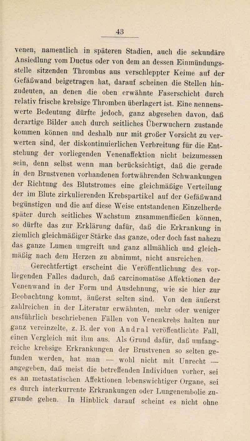 \enen, namentlich in späteren Stadien, auch die sekundäre Ansiedlung vom Ductus öder von dem an dessen Einmündungs¬ stelle sitzenden Thrombus aus verschleppter Keime auf der Gefäßwand beigetragen hat, darauf scheinen die Stellen hin¬ zudeuten, an denen die oben erwähnte Faserschicht durch relativ frische krebsige Thromben überlagert ist. Eine nennens¬ werte Bedeutung dürfte jedoch, ganz abgesehen davon, daß deraitige Bilder auch durch seitliches Überwuchern zustande kommen können und deshalb nur mit großer Vorsicht zu ver¬ werten sind, der diskontinuierlichen Verbreitung für die Ent¬ stehung der vorliegenden Venenaffektion nicht beizumessen sein, denn selbst wenn man berücksichtigt, daß die gerade in den Biustvenen vorhandenen fortwährenden Schwankungen dei Richtung des Blutstromes eine gleichmäßige Verteilung der im Blute zirkulierenden Krebspartikel auf der Gefäßwand begünstigen und die auf diese Weise entstandenen Einzelherde später durch seitliches Wachstum zusammenfließen können, so düifte das zur Erklärung dafür, daß die Erkrankung in ziemlich gleichmäßiger Stärke das ganze, oder doch fast nahezu das ganze Lumen umgreift und ganz allmählich und gleich¬ mäßig nach dem Herzen zu abnimmt, nicht ausreichen. Gerechtfertigt erscheint die Veröffentlichung des vor¬ liegenden Falles dadurch, daß carcinomatöse Affektionen der Venenwand in der Form und Ausdehnung, wie sie hier zur Beobachtung kommt, äußerst selten sind. Von den äußerst zahlreichen in der Literatur erwähnten, mehr oder weniger ausführlich beschriebenen Fällen von Venenkrebs halten nur ganz vereinzelte, z. B. der von Andral veröffentlichte Fall, einen Vergleich mit ihm aus. Als Grund dafür, daß umfang¬ reiche krebsige Erkrankungen der Brustvenen so selten ge¬ funden werden, hat man — wohl nicht mit Unrecht _ angegeben, daß meist die betreffenden Individuen vorher, sei es an metastatischen Affektionen lebenswichtiger Organe, sei es durch interkurrente Erkrankungen oder Lungenembolie zu¬ grunde gehen. In Hinblick darauf scheint es nicht ohne