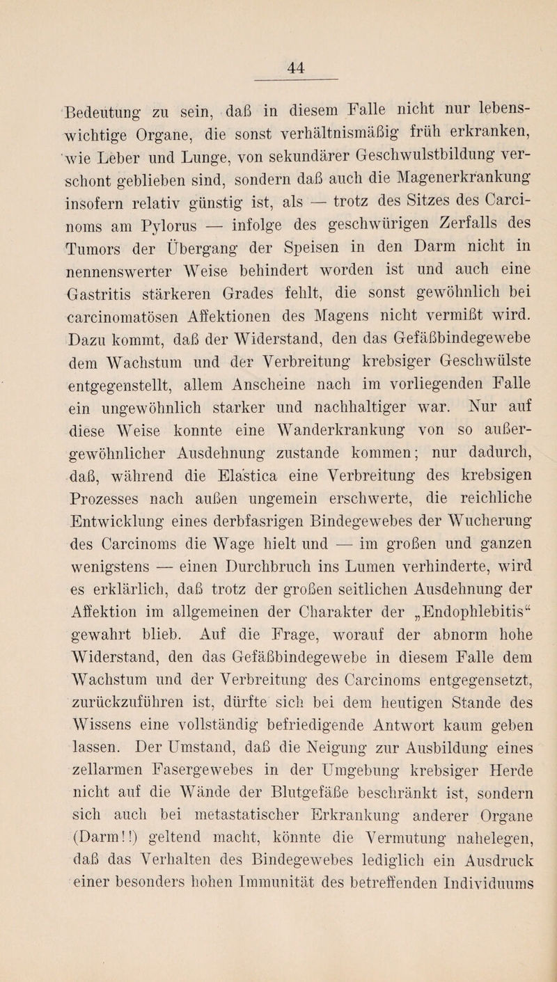Bedeutung zu sein, daß in diesem Falle nicht nur lebens¬ wichtige Organe, die sonst verhältnismäßig früh erkranken, wie Leber und Lunge, von sekundärer Geschwulstbildung ver¬ schont geblieben sind, sondern daß auch die Magenerkrankung insofern relativ günstig ist, als — trotz des Sitzes des Carci- noms am Pylorus — infolge des geschwürigen Zerfalls des Tumors der Übergang der Speisen in den Darm nicht in nennenswerter Weise behindert worden ist und auch eine Gastritis stärkeren Grades fehlt, die sonst gewöhnlich bei carcinomatösen Affektionen des Magens nicht vermißt wird. Dazu kommt, daß der Widerstand, den das Gefäßbindegewebe dem Wachstum und der Verbreitung krebsiger Geschwülste entgegenstellt, allem Anscheine nach im vorliegenden Falle ein ungewöhnlich starker und nachhaltiger war. Nur auf diese Weise konnte eine Wanderkrankung von so außer¬ gewöhnlicher Ausdehnung zustande kommen; nur dadurch, daß, während die Elästica eine Verbreitung des krebsigen Prozesses nach außen ungemein erschwerte, die reichliche Entwicklung eines derbfasrigen Bindegewebes der Wucherung des Carcinoms die Wage hielt und — im großen und ganzen wenigstens — einen Durchbruch ins Lumen verhinderte, wird es erklärlich, daß trotz der großen seitlichen Ausdehnung der Affektion im allgemeinen der Charakter der „Endophlebitis“ gewahrt blieb. Auf die Frage, worauf der abnorm hohe Widerstand, den das Gefäßbindegewebe in diesem Falle dem Wachstum und der Verbreitung des Carcinoms entgegensetzt, zurückzuführen ist, dürfte sich bei dem heutigen Stande des Wissens eine vollständig befriedigende Antwort kaum geben lassen. Der Umstand, daß die Neigung zur Ausbildung eines zellarmen Fasergewebes in der Umgebung krebsiger Herde nicht auf die Wände der Blutgefäße beschränkt ist, sondern sich auch bei metastatischer Erkrankung anderer Organe (Darm!!) geltend macht, könnte die Vermutung nahelegen, daß das Verhalten des Bindegewebes lediglich ein Ausdruck einer besonders hohen Immunität des betreffenden Individuums