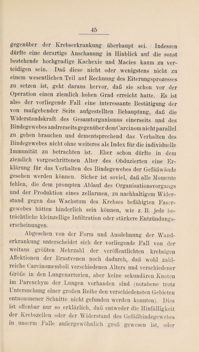 gegenüber der Krebserkrankung überhaupt sei. Indessen dürfte eine derartige Anschauung in Hinblick auf die sonst bestehende hochgradige Kachexie und Macies kaum zu ver¬ teidigen sein. Daß diese nicht oder wenigstens nicht zu einem wesentlichen Teil auf Rechnung des Eiterungsprozesses zu setzen ist, geht daraus hervor, daß sie schon vor der Operation einen ziemlich hohen Grad erreicht hatte. Es ist also der vorliegende Fall eine interessante Bestätigung der von maßgebender Seite aufgestellten Behauptung, daß die Widerstandskraft des Gesamtorganismus einerseits und des Bindegewebes andrerseits gegenüber dem Carcinom nicht parallel zu gehen brauchen und dementsprechend das Verhalten des Bindegewebes nicht ohne weiteres als Index für die individuelle Immunität zu betrachten ist. Eher schon dürfte in dem ziemlich vorgeschrittenen Alter des Obduzierten eine Er¬ klärung für das \ erhalten des Bindegewebes der Gefäßwände gesehen werden können. Sicher ist soviel, daß alle Momente fehlen, die dem prompten Ablauf des Organisationsvorgangs und der Produktion eines zellarmen, zu nachhaltigem Wider¬ stand gegen das Wachstum des Krebses befähigten Faser¬ gewebes hätten hinderlich sein können, wie z. B. jede be¬ trächtliche kleinzellige Infiltration oder stärkere Entzündungs¬ erscheinungen. Abgesehen von der Form und Ausdehnung der Wand¬ erkrankung unterscheidet sich der vorliegende Fall von der weitaus größten Mehrzahl der veröffentlichten krebsigen Affektionen der Brustvenen noch dadurch, daß wohl zahl¬ reiche Carcinomemboli verschiedenen Alters und verschiedener Größe in den Lungenarterien, aber keine sekundären Knoten im Parenchym der Lungen vorhanden sind (notabene trotz Untersuchung einer großen Reihe den verschiedensten Gebieten entnommener Schnitte nicht gefunden werden konnten). Dies ist offenbar nur so erklärlich, daß entweder die Hinfälligkeit der Krebszellen oder der Widerstand des Gefäßbindegewebes in unserm I alle außergewöhnlich groß gewesen ist, oder
