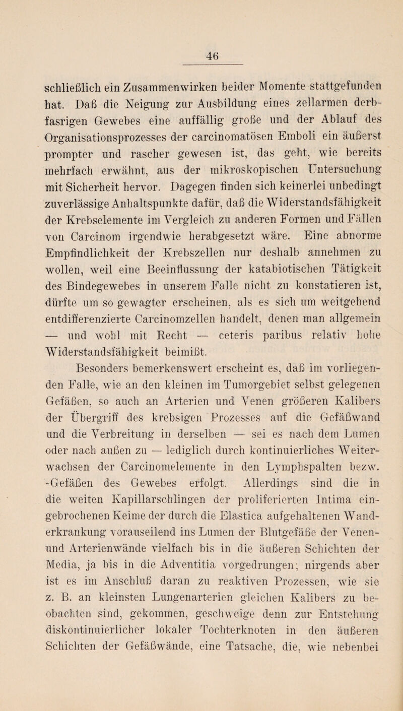 schließlich ein Zusammenwirken beider Momente stattgefunden hat. Daß die Neigung zur Ausbildung eines zellarmen derb- fasrigen Gewebes eine auffällig große und der Ablauf des Organisationsprozesses der carcinomatösen Emboli ein äußerst- prompter und rascher gewesen ist, das geht, wie bereits mehrfach erwähnt, aus der mikroskopischen Untersuchung mit Sicherheit hervor. Dagegen finden sich keinerlei unbedingt zuverlässige Anhaltspunkte dafür, daß die Widerstandsfähigkeit der Krebselemente im Vergleich zu anderen Formen und Fällen von Carcinom irgendwie herabgesetzt wäre. Eine abnorme Empfindlichkeit der Krebszellen nur deshalb annehmen zu wollen, weil eine Beeinflussung der katabiotischen Tätigkeit des Bindegewebes in unserem Falle nicht zu konstatieren ist, dürfte um so gewagter erscheinen, als es sich um weitgehend entdifferenzierte Carcinomzellen handelt, denen man allgemein — und wohl mit Recht — ceteris paribus relativ hohe Widerstandsfähigkeit beimißt. Besonders bemerkenswert erscheint es, daß im vorliegen¬ den Falle, wie an den kleinen im Tumorgebiet selbst gelegenen Gefäßen, so auch an Arterien und Venen größeren Kalibers der Übergriff des krebsigen Prozesses auf die Gefäßwand und die Verbreitung in derselben — sei es nach dem Lumen oder nach außen zu — lediglich durch kontinuierliches Weiter¬ wachsen der Carcinomelemente in den Lymphspalten bezw. -Gefäßen des Gewebes erfolgt. Allerdings sind die in die weiten Kapillarschlingen der proliferierten Intima ein¬ gebrochenen Keime der durch die Elastica aufgehaltenen Wand¬ erkrankung vorauseilend ins Lumen der Blutgefäße der Venen- und Arterienwände vielfach bis in die äußeren Schichten der Media, ja bis in die Adventitia vorgedrungen; nirgends aber ist es im Anschluß daran zu reaktiven Prozessen, wie sie z. B. an kleinsten Lungenarterien gleichen Kalibers zu be¬ obachten sind, gekommen, geschweige denn zur Entstehung diskontinuierlicher lokaler Tochterknoten in den äußeren Schichten der Gefäßwände, eine Tatsache, die, wie nebenbei
