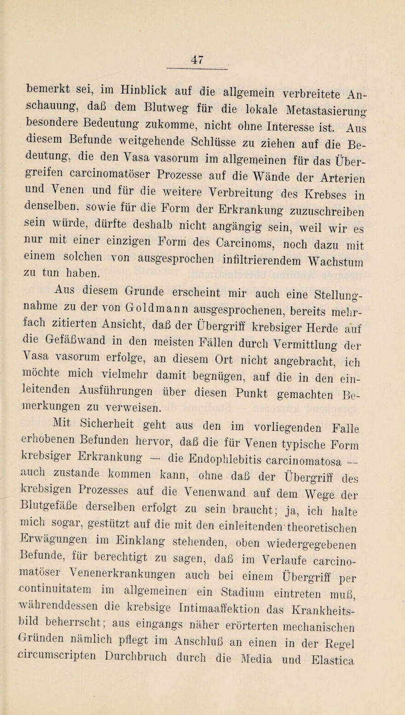 schauung, daß dem Blutweg für die lokale Metastasierung besondere Bedeutung zukomme, nicht ohne Interesse ist. Aus diesem Befunde weitgehende Schlüsse zu ziehen auf die Be¬ deutung, die den Vasa vasorum im allgemeinen für das Über¬ greifen carcinomatöser Prozesse auf die Wände der Arterien und Venen und für die weitere Verbreitung des Krebses in denselben, sowie für die Form der Erkrankung zuzuschreiben sein würde, dürfte deshalb nicht angängig sein, weil wir es nur mit einer einzigen Form des Carcinoms, noch dazu mit einem solchen von ausgesprochen infiltrierendem Wachstum zu tun haben. Aus diesem Grunde erscheint mir auch eine Stellung¬ nahme zu der von Goldmann ausgesprochenen, bereits mehr¬ fach zitierten Ansicht, daß der Übergriff krebsiger Herde auf die Gefäßwand in den meisten Fällen durch Vermittlung der Vasa vasorum erfolge, an diesem Ort nicht angebracht, ich möchte mich vielmehr damit begnügen, auf die in den ein¬ leitenden Ausführungen über diesen Punkt gemachten Be¬ merkungen zu verweisen. Mit Sicherheit geht aus den im vorliegenden Falle erhobenen Befunden hervor, daß die für Venen typische Form Liebsiger Erkrankung — die Endophlebitis carcinomatosa_ auch zustande kommen kann, ohne daß der Übergriff des krebsigen Prozesses auf die Venen wand auf dem Wege der Blutgefäße derselben erfolgt zu sein braucht; ja, ich halte mich sogar, gestützt auf die mit den einleitenden'theoretischen Erwägungen im Einklang stehenden, oben wiedergegebenen Befunde, für berechtigt zu sagen, daß im Verlaufe carcino¬ matöser Venenerkrankungen auch bei einem Übergriff per contmuitatem im allgemeinen ein Stadium eintreten muß, währenddessen die krebsige Intimaaffektion das Krankheits¬ bild beherrscht; aus eingangs näher erörterten mechanischen Gründen nämlich pflegt im Anschluß an einen in der Regel circumscnpten Durchbruch durch die Media und Elastica