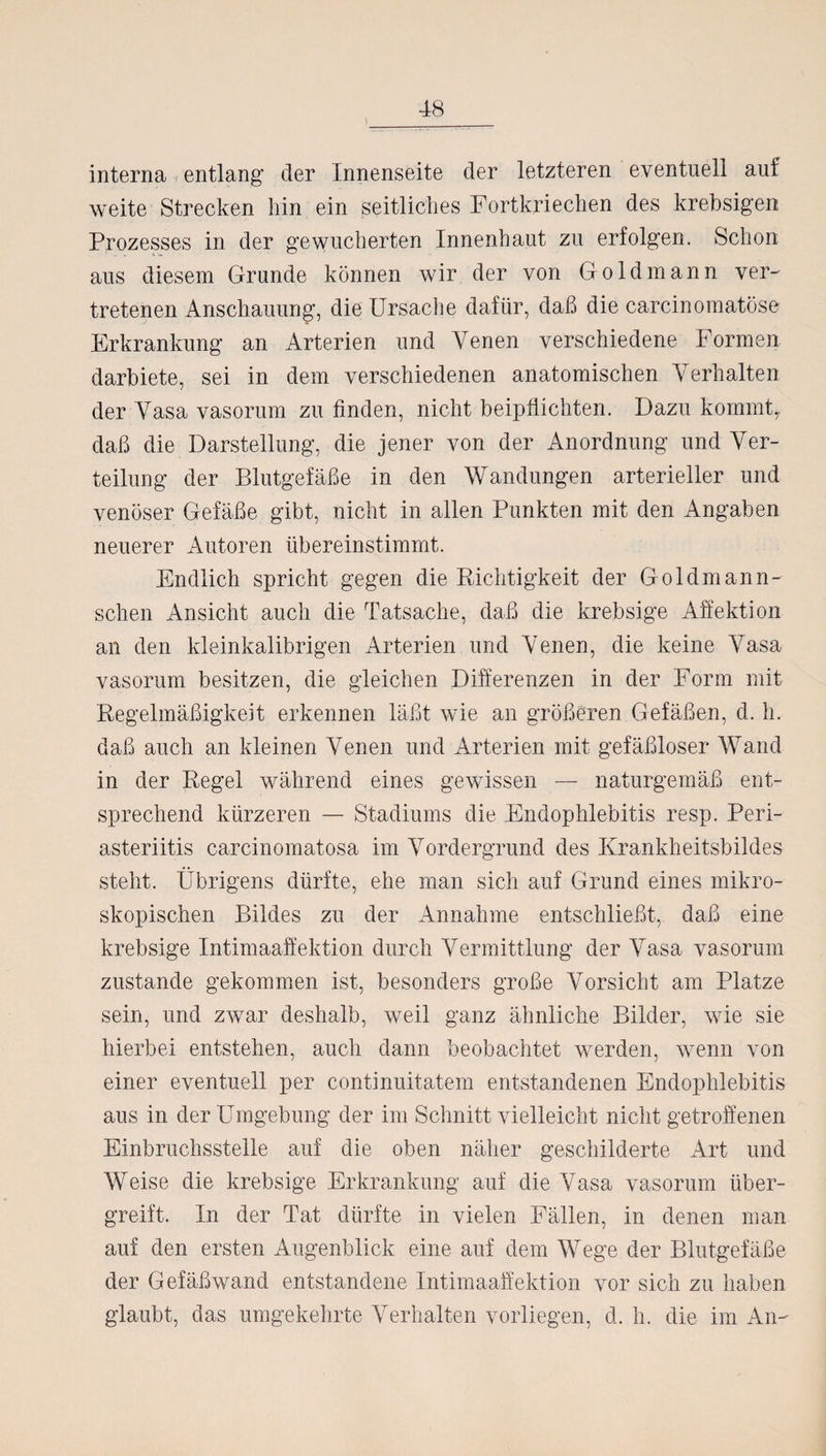 interna entlang der Innenseite der letzteren eventuell auf weite Strecken hin ein seitliches Fortkriechen des krebsigen Prozesses in der gewucherten Innenhaut zu erfolgen. Schon aus diesem Grunde können wir der von Go Id mann ver¬ tretenen Anschauung, die Ursache dafür, daß die carcinomatöse Erkrankung an Arterien und Venen verschiedene Formen darbiete, sei in dem verschiedenen anatomischen Verhalten der Vasa vasorum zu finden, nicht beipflichten. Dazu kommt, daß die Darstellung, die jener von der Anordnung und Ver¬ teilung der Blutgefäße in den Wandungen arterieller und venöser Gefäße gibt, nicht in allen Punkten mit den Angaben neuerer Autoren übereinstimmt. Endlich spricht gegen die Richtigkeit der G oldmann - sehen Ansicht auch die Tatsache, daß die krebsige Affektion an den kleinkalibrigen Arterien und Venen, die keine Vasa vasorum besitzen, die gleichen Differenzen in der Form mit Regelmäßigkeit erkennen läßt wie an größeren Gefäßen, d. h. daß auch an kleinen Venen und Arterien mit gefäßloser Wand in der Regel während eines gewissen — naturgemäß ent¬ sprechend kürzeren — Stadiums die Endophlebitis resp. Peri- asteriitis carcinomatosa im Vordergrund des Krankheitsbildes steht. Übrigens dürfte, ehe man sich auf Grund eines mikro¬ skopischen Bildes zu der Annahme entschließt, daß eine krebsige Intimaaffektion durch Vermittlung der Vasa vasorum zustande gekommen ist, besonders große Vorsicht am Platze sein, und zwar deshalb, weil ganz ähnliche Bilder, wie sie hierbei entstehen, auch dann beobachtet werden, wenn von einer eventuell per continuitatem entstandenen Endophlebitis aus in der Umgebung der im Schnitt vielleicht nicht getroffenen Einbruchsstelle auf die oben näher geschilderte Art und Weise die krebsige Erkrankung auf die Vasa vasorum über¬ greift. In der Tat dürfte in vielen Fällen, in denen man auf den ersten Augenblick eine auf dem Wege der Blutgefäße der Gefäßwand entstandene Intimaafifektion vor sich zu haben glaubt, das umgekehrte Verhalten vorliegen, d. h. die im An-