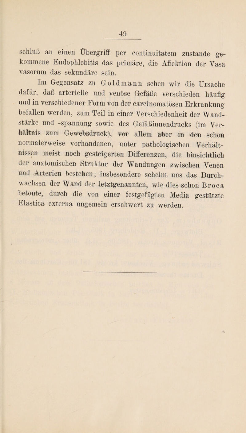 Schluß an einen Übergriff per continuitatem zustande ge¬ kommene Endophlebitis das primäre, die Affektion der Yasa vasorum das sekundäre sein. Im Gegensatz zu Goldmann sehen wir die Ursache dafür, daß arterielle und venöse Gefäße verschieden häutig und in verschiedener Form von der carcinomatösen Erkrankung befallen werden, zum Teil in einer Verschiedenheit der Wand¬ stärke und -Spannung sowie des Gefäßinnendrucks (im Ver¬ hältnis zum Ge websdruck), vor allem aber in den schon normalerweise vorhandenen, unter pathologischen Verhält¬ nissen meist noch gesteigerten Differenzen, die hinsichtlich der anatomischen Struktur der Wandungen zwischen Venen und Arterien bestehen; insbesondere scheint uns das Durch¬ wachsen der Wand der letztgenannten, wie dies schon Broca betonte, durch die von einer festgefügten Media gestützte Elastica externa ungemein erschwert zu werden.