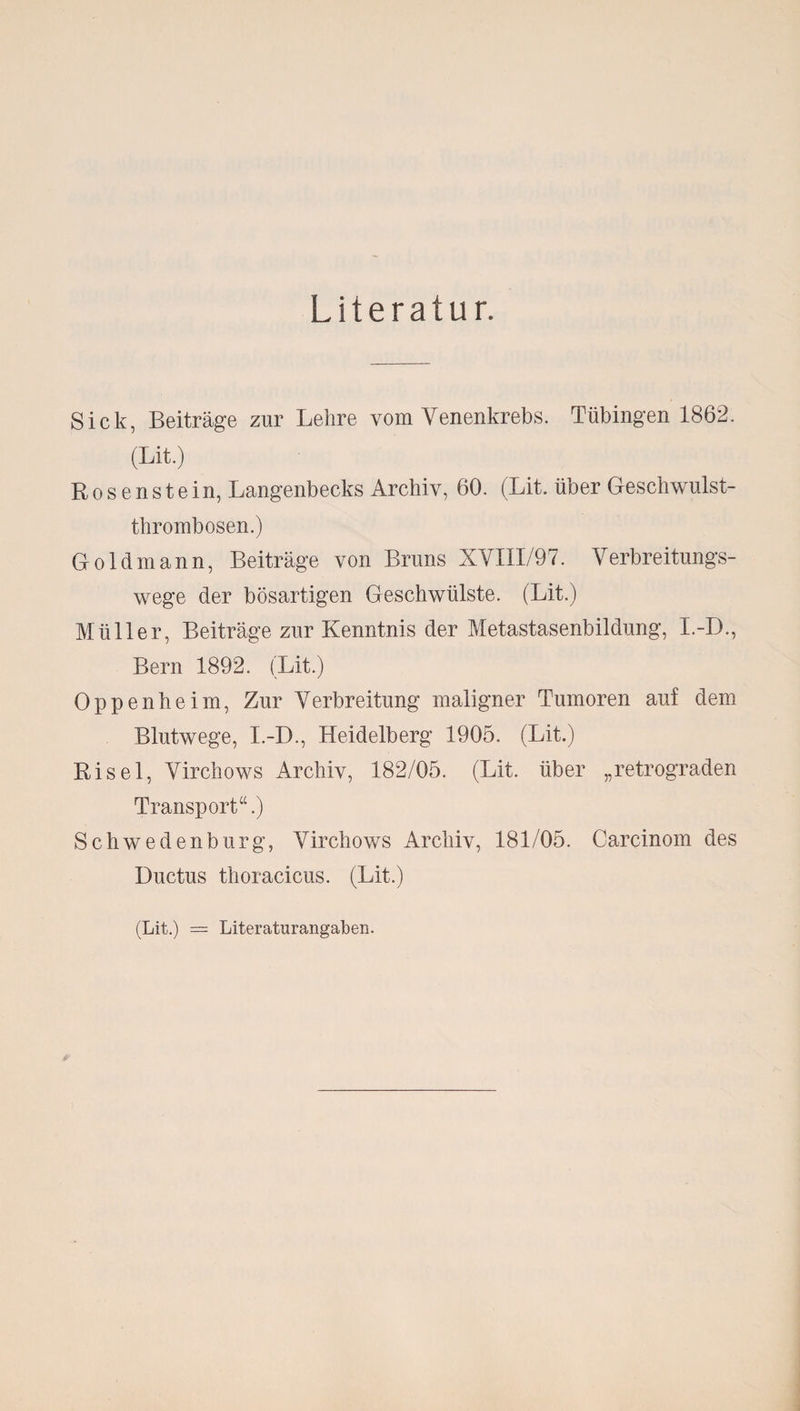 Literatur. Sick, Beiträge zur Lehre vom Yenenkrebs. Tübingen 1862. (Lit.) Bosenstein, Langenbecks Archiv, 60. (Lit. über Geschwulst¬ thrombosen.) Goldmann, Beiträge von Bruns XVIII/97. Verbreitungs¬ wege der bösartigen Geschwülste. (Lit.) Müller, Beiträge zur Kenntnis der Metastasenbildung, I.-D., Bern 1892. (Lit.) Oppenheim, Zur Verbreitung maligner Tumoren auf dem Blutwege, I.-D., Heidelberg 1905. (Lit.) Risel, Virchows Archiv, 182/05. (Lit. über „retrograden Transport“.) Schwedenbürg, Virchows Archiv, 181/05. Carcinom des Ductus thoracicus. (Lit.) (Lit.) = Literaturangaben.