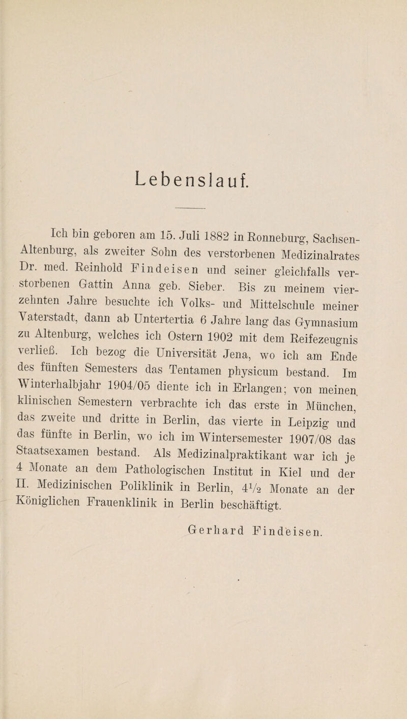 Lebenslauf. Ich bin geboren am 15. Juli 1882 in Ronneburg, Sachsen- Altenburg, als zweiter Sohn des verstorbenen Medizinalrates Dr. med. Reinhold Find eisen und seiner gleichfalls ver¬ storbenen Gattin Anna geb. Sieber. Bis zu meinem vier¬ zehnten Jahre besuchte ich Volks- und Mittelschule meiner Vaterstadt, dann ab Untertertia 6 Jahre lang das Gymnasium zu Altenburg, welches ich Ostern 1902 mit dem Reifezeugnis verließ. Ich bezog die Universität Jena, wo ich am Ende des fünften Semesters das Tentamen physicum bestand. Im Winterhalbjahr 1904/05 diente ich in Erlangen; von meinen klinischen Semestern verbrachte ich das erste in München, das zweite und dritte in Berlin, das vierte in Leipzig und das fünfte in Berlin, wo ich im Wintersemester 1907/08 das Staatsexamen bestand. Als Medizinalpraktikant war ich je 4 Monate an dem Pathologischen Institut in Kiel und der II. Medizinischen Poliklinik in Berlin, 4V2 Monate an der Königlichen Frauenklinik in Berlin beschäftigt. Gerhard Find eisen.