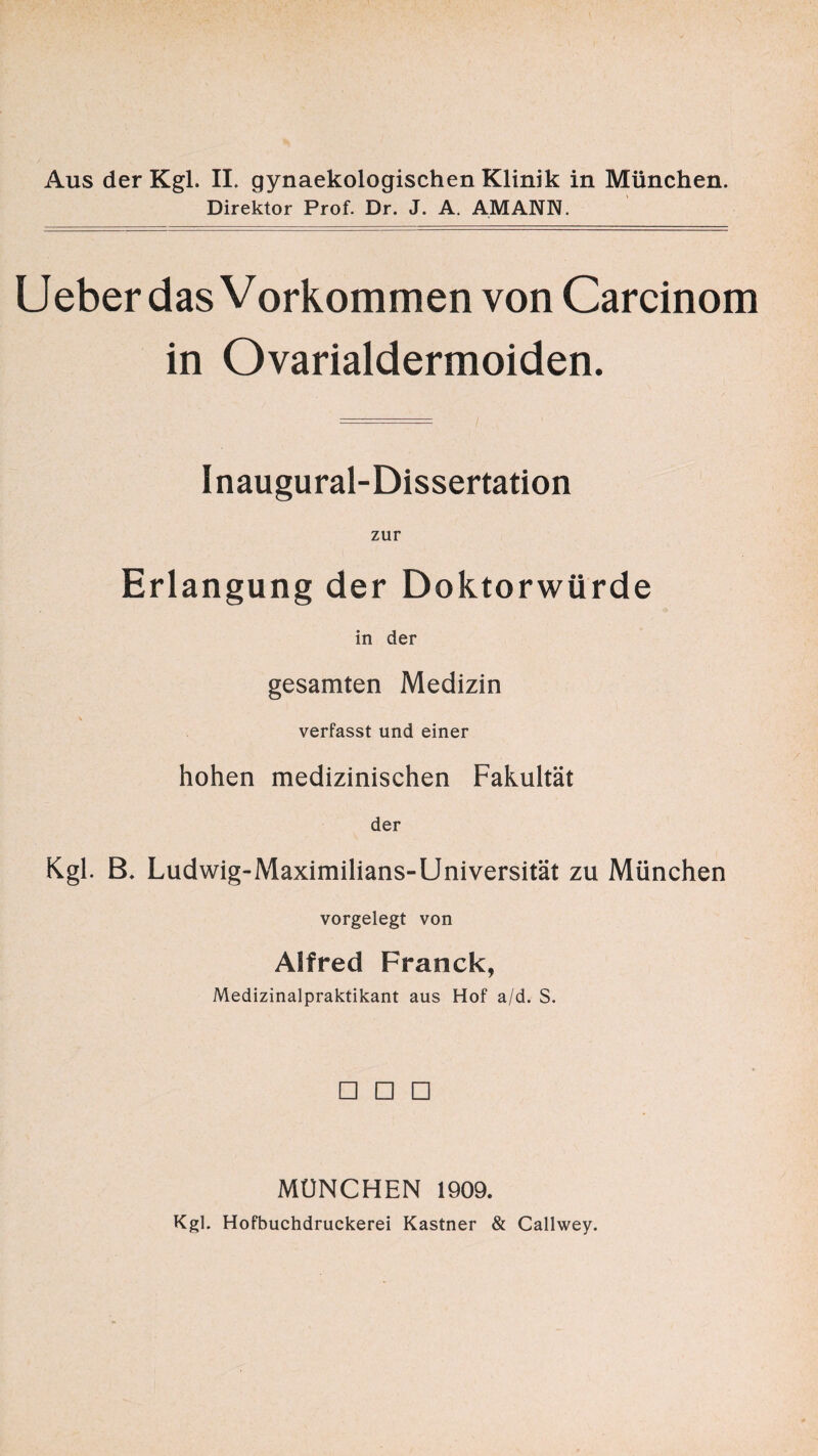 Aus der Kgl. II. gynaekologischen Klinik in München. Direktor Prof. Dr. J. A. AMANN. Ueber das Vorkommen von Carcinom in Ovarialdermoiden. Inaugural-Dissertation zur Erlangung der Doktorwürde in der gesamten Medizin verfasst und einer hohen medizinischen Fakultät der Kgl. B. Ludwig-Maximilians-Universität zu München vorgelegt von Alfred Franck, Medizinalpraktikant aus Hof a/d. S. □ □ □ MÜNCHEN 1909. Kgl. Hofbuchdruckerei Kästner & Callwey.