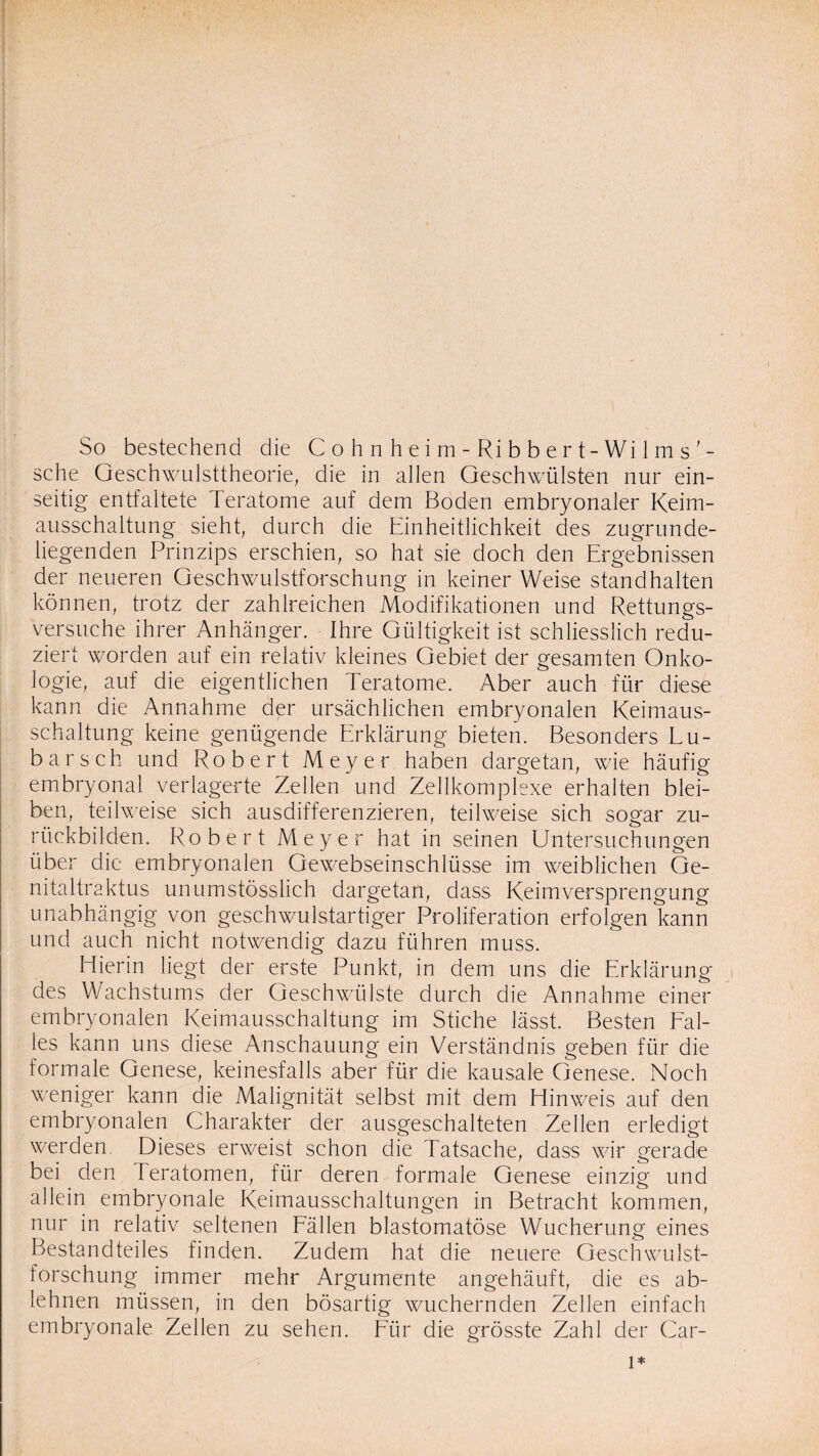 sche Geschwulsttheorie, die in allen Geschwülsten nur ein¬ seitig entfaltete Teratome auf dem Boden embryonaler Keim¬ ausschaltung sieht, durch die Einheitlichkeit des zugrunde¬ liegenden Prinzips erschien, so hat sie doch den Ergebnissen der neueren Geschwulstforschung in keiner Weise stand halten können, trotz der zahlreichen Modifikationen und Rettungs¬ versuche ihrer Anhänger. Ihre Gültigkeit ist schliesslich redu¬ ziert worden auf ein relativ kleines Gebiet der gesamten Onko¬ logie, auf die eigentlichen Teratome. Aber auch für diese kann die Annahme der ursächlichen embryonalen Keimaus¬ schaltung keine genügende Erklärung bieten. Besonders Lü¬ bars ch und Robert Meyer haben dargetan, wie häufig embryonal verlagerte Zellen und Zellkomplexe erhalten blei¬ ben, teilweise sich ausdifferenzieren, teilweise sich sogar zu¬ rückbilden. Robert Meyer hat in seinen Untersuchungen über die embryonalen Gewebseinschlüsse im weiblichen Ge- nitaltraktus unumstösslich dargetan, dass Keimversprengung unabhängig von geschwulstartiger Proliferation erfolgen kann und auch nicht notwendig dazu führen muss. Hierin liegt der erste Punkt, in dem uns die Erklärung des Wachstums der Geschwülste durch die Annahme einer embryonalen Keimausschaltung im Stiche lässt. Besten Fal¬ les kann uns diese Anschauung ein Verständnis geben für die formale Genese, keinesfalls aber für die kausale Genese. Noch weniger kann die Malignität selbst mit dem Hinweis auf den embryonalen Charakter der ausgeschalteten Zellen erledigt werden Dieses erweist schon die Tatsache, dass wir gerade bei den Teratomen, für deren formale Genese einzig und allein embryonale Keimausschaltungen in Betracht kommen, nur in relativ seltenen Fällen blastomatöse Wucherung eines Bestandteiles finden. Zudem hat die neuere Geschwulst¬ forschung immer mehr Argumente angehäuft, die es ab¬ lehnen müssen, in den bösartig wuchernden Zellen einfach embryonale Zellen zu sehen. Für die grösste Zahl der Car- l*