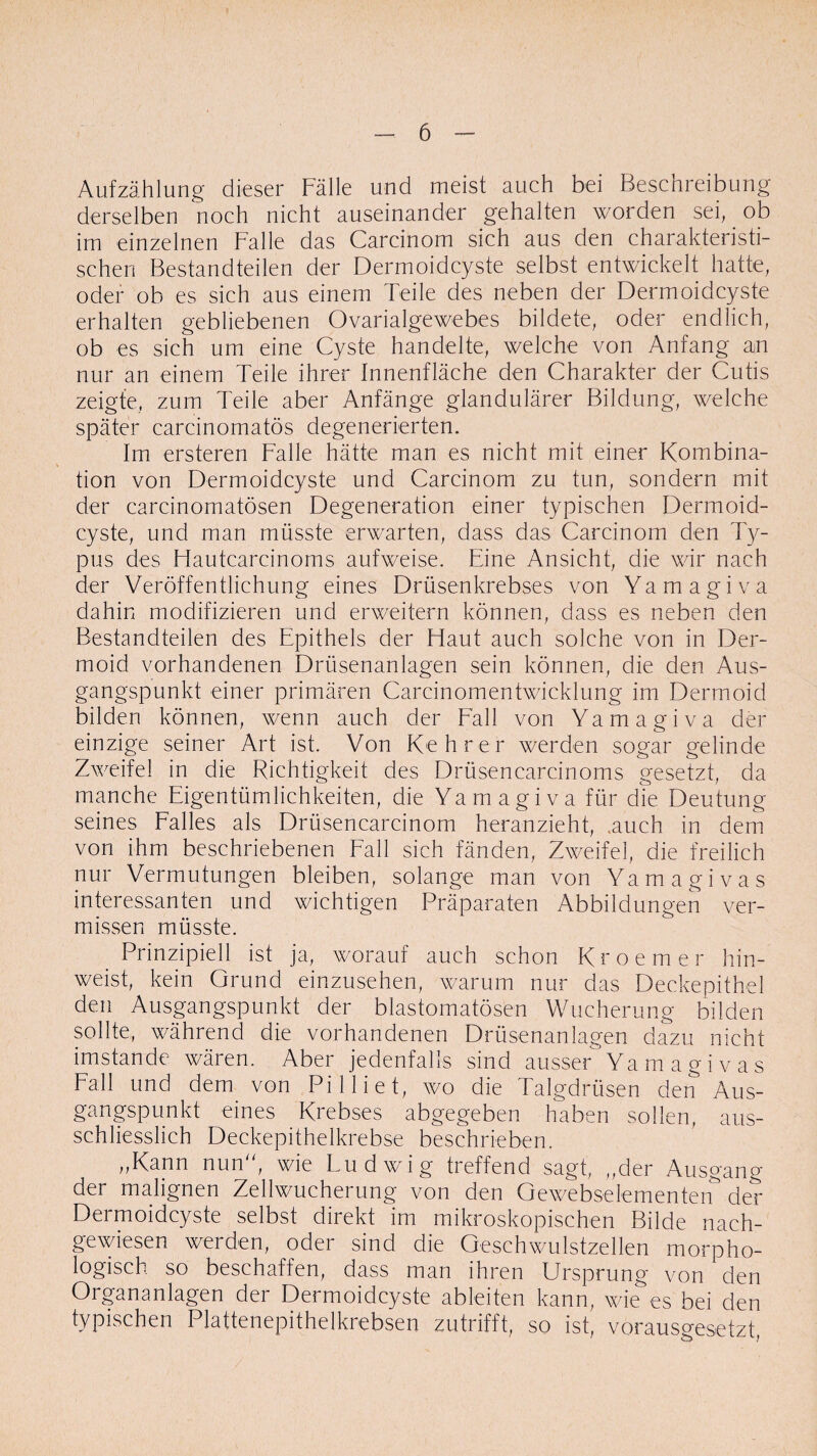 Aufzählung dieser Fälle und meist auch bei Beschreibung derselben noch nicht auseinander gehalten worden sei, ob im einzelnen Falle das Carcinom sich aus den charakteristi¬ schen Bestandteilen der Dermoidcyste selbst entwickelt hatte, oder ob es sich aus einem Teile des neben der Dermoidcyste erhalten gebliebenen Ovarialgewebes bildete, oder endlich, ob es sich um eine Cyste handelte, welche von Anfang an nur an einem Teile ihrer Innenfläche den Charakter der Cutis zeigte, zum Teile aber Anfänge glandulärer Bildung, welche später carcinomatös degenerierten. Im ersteren Falle hätte man es nicht mit einer Kombina¬ tion von Dermoidcyste und Carcinom zu tun, sondern mit der carcinomatösen Degeneration einer typischen Dermoid¬ cyste, und man müsste erwarten, dass das Carcinom den Ty¬ pus des Hautcarcinoms aufweise. Eine Ansicht, die wir nach der Veröffentlichung eines Drüsenkrebses von Yamagiva dahin modifizieren und erweitern können, dass es neben den Bestandteilen des Epithels der Haut auch solche von in Der¬ moid vorhandenen Drüsenanlagen sein können, die den Aus¬ gangspunkt einer primären Carcinomentwicklung im Dermoid bilden können, wenn auch der Fall von Yamagiva der einzige seiner Art ist. Von Kehrer werden sogar gelinde Zweifel in die Richtigkeit des Drüsencarcinoms gesetzt, da manche Eigentümlichkeiten, die Yamagiva für die Deutung seines Falles als Drüsencarcinom heranzieht, .auch in dem von ihm beschriebenen Fall sich fänden, Zweifel, die freilich nur Vermutungen bleiben, solange man von Yamagivas interessanten und wichtigen Präparaten Abbildungen ver¬ missen müsste. Prinzipiell ist ja, worauf auch schon Kroemer hin¬ weist, kein Grund einzusehen, warum nur das Deckepithel den Ausgangspunkt der blastomatösen Wucherung bilden sollte, während die vorhandenen Drüsenanlagen dazu nicht imstande wären. Aber jedenfalls sind ausser Yamagivas Fall und dem von Pi 1 lief, wo die Talgdrüsen den Aus¬ gangspunkt eines Krebses abgegeben haben sollen, aus¬ schliesslich Deckepithelkrebse beschrieben. „Kann nun, wie Ludwig treffend sagt, „der Ausgang der malignen Zellwucherung von den Gewebselementen der Dermoidcyste selbst direkt im mikroskopischen Bilde nach¬ gewiesen werden, oder sind die Geschwulstzellen morpho¬ logisch so beschaffen, dass man ihren Ursprung von den Organanlagen der Dermoidcyste ableiten kann, wie es bei den typischen Plattenepithelkrebsen zutrifft, so ist, vorausgesetzt,