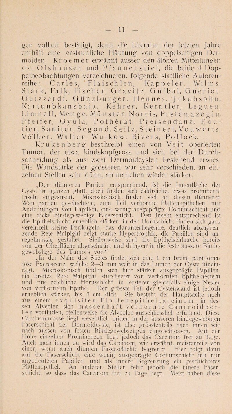 gen vollauf bestätigt, denn die Literatur der letzten Jahre enthält eine erstaunliche Häufung von doppelseitigen Der¬ moiden. Kroemer erwähnt ausser den älteren Mitteilungen von Olshausen und Pfannenstiel, die beide 4 Dop¬ pelbeobachtungen verzeichneten, folgende stattliche Autoren¬ reihe: Carles, Fl ai sch len, Kappe ler, Wilms, Stark, Falk, Fischer, Gravitz, Guibal, Gueriot, Guizzardi, Günzburger, Hennes, Jakobsohn, Kartunbkansbaja, Kehrer, Kerntier, Legueu, Li m n e 11, Me n g e, Mü nster, No r r i s, Pestemazoglu, Pfeifer, G y u 1 a, Potherat, Preisen dunz, Rou- tier, Saniter, Segond, Seitz, Steinert, Vouwerts, Völker, Walter, Wulkow, Rivers, Pollock. Krukenberg beschreibt einen von Veit operierten Tumor, der etwa kindskopfgross und sich bei der Durch¬ schneidung als aus zwei Dermoidcysten bestehend erwies. Die Wandstärke der grösseren war sehr verschieden, an ein¬ zelnen Stellen sehr dünn, an manchen wieder stärker. „Den dünneren Partien entsprechend, ist die Innenfläche der Cyste im ganzen glatt, doch finden sich zahlreiche, etwas prominente Inseln eingestreut. Mikroskopisch finden sich an diesen dünneren Wandpartien geschichtete, zum Teil verhornte Plattenepithelien, nur Andeutungen von Papillen, eine wenig ausgeprägte Coriumschicht und eine dicke bindegewebige Faserschicht. Den Inseln entsprechend ist die Epithelschicht erheblich stärker, in der Hornschicht finden sich ganz vereinzelt kleine Perlkugeln, das darunterliegende, deutlich abzugren¬ zende Rete Malpighi zeigt starke Hypertrophie, die Papillen sind un¬ regelmässig gestaltet. Stellenweise sind die Epithelschläuche bereits von der Oberfläche abgeschnürt und dringen' in die feste äussere Binde- gewebslage des Tumors vor/' ,,In der Nähe des Stieles findet sich eine 1 cm breite papilloma- töse Excrescenz, welche 2—3 mm weit in das Lumen der Cyste hinein¬ ragt. Mikroskopisch finden sich hier stärker ausgeprägte Papillen, ein breites Rete Malpighi, durchsetzt von verhornten Epithelnestern und eine reichliche Hornschicht, in letzterer gleichfalls einige Nester von verhorntem Epithel. Der grösste Teil der Cystenwand ist jedoch erheblich stärker, bis 3 cm dick. Sie besteht der Hauptsache nach aus einem exquisiten Plattenepithelcarcinom, in des¬ sen Alveolen sich massenhaft verhornte Cancroidper- len vorfinden, stellenweise die Alveolen ausschliesslich erfüllend. Diese Carcinommasse liegt wesentlich mitten in der äusseren bindegewebigen Faserschicht der Dermoidcyste, ist also grösstenteils, nach innen wie nach aussen von festen Bindegewebszügen eingeschlossen. Auf der Höhe einzelner Prominenzen liegt jedoch das Carcinom frei zu Tage. Auch nach innen zu wird das Carcinom, wie erwähnt, meistenteils von einer, wenn auch dünnen Faserschichte begrenzt. Hier folgt dann auf die Easerschicht eine wenig ausgeprägte Coriumschicht mit nur angedeuteten Papillen und als innere Begrenzung ein geschichtetes Plattenepithel. An anderen Stellen fehlt jedoch die innere Faser¬ schicht, so dass das Carcinom frei zu Tage liegt. Meist haben diese