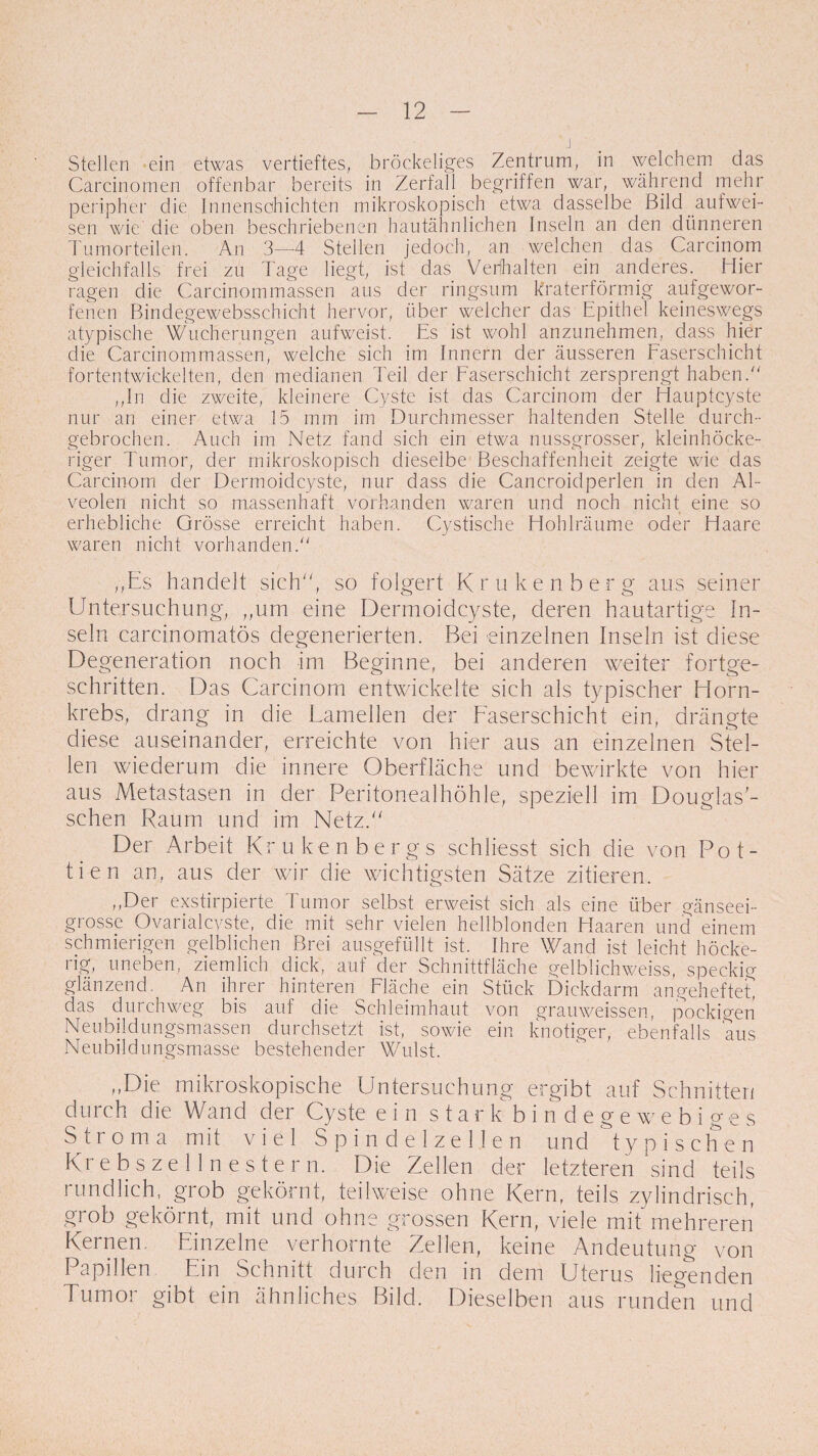 Stellen ein etwas vertieftes, bröckeliges Zentrum, in welchem das Carcinomen offenbar bereits in Zerfall begriffen war, während mehr peripher die Innenscihichten mikroskopisch etwa dasselbe Bild.aufwei¬ sen wie die oben beschriebenen hautähnlichen Inseln an den dünneren Tumorteilen. An 3—4 Stellen jedoch, an welchen das Carcinom gleichfalls frei zu Tage liegt, ist das Verhalten ein anderes. Hier ragen die Carcinommassen aus der ringsum kraterförmig aufgewor¬ fenen Bindegewebsschicht hervor, über welcher das Epithel keineswegs atypische Wucherungen aufweist. Es ist wohl anzunehmen, dass hier die Carcinommassen, welche sich im Innern der äusseren Faserschicht fortentwickelten, den medianen Teil der Faserschicht zersprengt haben/' „In die zweite, kleinere Cyste ist das Carcinom der Hauptcyste nur an einer etwa 15 mm im Durchmesser haltenden Stelle durch¬ gebrochen. Auch im Netz fand sich ein etwa nussgrosser, kleinhöcke¬ riger Tumor, der mikroskopisch dieselbe Beschaffenheit zeigte wie das Carcinom der Dermoidcyste, nur dass die Cancroidperlen in den Al¬ veolen nicht so massenhaft vorhanden waren und noch nicht eine so erhebliche Grösse erreicht haben. Cystische Hohlräume oder Haare waren nicht vorhanden. „Es handelt sich, so folgert Krukenberg aus seiner Untersuchung, „um eine Dermoidcyste, deren hautartige In¬ seln carcinomatös degenerierten. Bei einzelnen Inseln ist diese Degeneration noch im Beginne, bei anderen weiter fortge¬ schritten. Das Carcinom entwickelte sich als typischer Horn¬ krebs, drang in die Lamellen der Faserschicht ein, drängte diese auseinander, erreichte von hier aus an einzelnen Stel¬ len wiederum die innere Oberfläche und bewirkte von hier aus Metastasen in der Peritonealhöhle, speziell im Douglas'- schen Raum und im Netz. Der Arbeit Krukenbergs schliesst sich die von Pot- tien an, aus der wir die wichtigsten Sätze zitieren. „Der exstirpierte Tumor selbst erweist sich als eine über gänseei¬ grosse Ovarialcyste, die mit sehr vielen hellblonden Haaren und einem schmierigen gelblichen Brei ausgefüllt ist. Ihre Wand ist leicht höcke¬ rig, uneben, ziemlich dick, auf der Schnittfläche gelblichweiss, speckig glänzend. An ihrer hinteren Fläche ein Stück Dickdarm angeheftet das durchweg bis auf die Schleimhaut von grauweissen, pockigen Neubildungsmassen durchsetzt ist, sowie ein knotiger, ebenfalls aus Neubildungsmasse bestehender Wulst. „Die mikroskopische Untersuchung ergibt auf Schnitten durch die Wand der Cyste ein s t a r k b indegewebiges Stroma mit viel S p i n d e 1 z e 11 e n und typischen Krebszellnestern. Die Zellen der letzteren sind teils rundlich, grob gekörnt, teilweise ohne Kern, teils zylindrisch, grob gekörnt, mit und ohne grossen Kern, viele mit'mehreren Kernen. Einzelne verhornte Zellen, keine Andeutung von Papillen Ein Schnitt durch den in dem Uterus liegenden Tumor gibt ein ähnliches Bild. Dieselben aus runden und