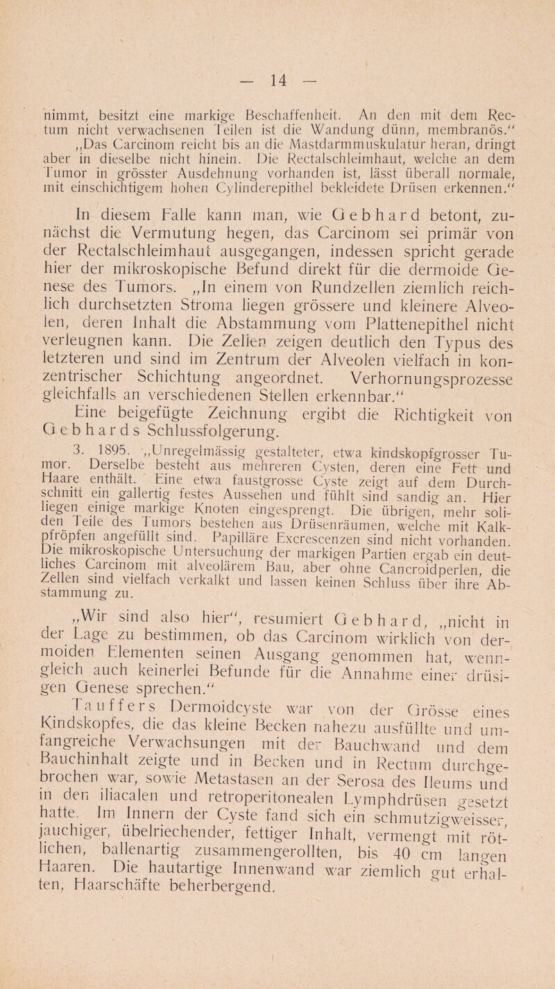 nimmt, besitzt eine markige Beschaffenheit. An den mit dem Rec¬ tum nicht verwachsenen heilen ist die Wandung dünn, membranös. „Das Carcinom reicht bis an die Mastdarmmuskulatur heran, dringt aber in dieselbe nicht hinein. Die Rectalschleimhaut, welche an dem Tumor in grösster Ausdehnung vorhanden ist, lässt überall normale, mit einschichtigem hohen Cylinderepithel bekleidete Drüsen erkennend' In diesem Falle kann man, wie Gebhard betont, zu¬ nächst die Vermutung hegen, das Carcinom sei primär von der Rectalschleimhaut ausgegangen, indessen spricht gerade hier der mikroskopische Befund direkt für die dermoide Ge¬ nese des Tumors. ,,In einem von Rundzellen ziemlich reich¬ lich durchsetzten Stroma liegen grössere und kleinere Alveo- len, deren Inhalt die Abstammung vom Plattenepithel nicht verleugnen kann. Die Zellen zeigen deutlich den Typus des letzteren und sind im Zentrum der Alveolen vielfach in kon¬ zentrischer Schichtung angeordnet. Verhornungsprozesse gleichfalls an verschiedenen Stellen erkennbar/' Eine beigefügte Zeichnung ergibt die Richtigkeit von Gebhards Schlussfolgerung. 3. 1895. „Unregelmässig gestalteter, etwa kindskopfgrosser Tu¬ mor. Derselbe besteht aus mehreren Cysten, deren eine Fett und Haare enthält. Eine etwa faustgrosse Cyste zeigt auf dem Durch¬ schnitt ein gallertig festes Aussehen und fühlt sind sandig an Hier liegen einige markige Knoten eingesprengt. Die übrigen^ mehr soli¬ de0 I eile des Juniors bestehen aus Drüsenräumen, welche mit Kalk- pfröpfen angefüllt sind. Papilläre Excrescenzen sind nicht vorhanden. Die mikroskopische Untersuchung der markigen Partien ergab ein deut¬ liches Carcinom mit alveolärem Bau, aber ohne Cancroidperlen, die Zellen sind vielfach verkalkt und lassen keinen Schluss über ihre Ab¬ stammung zu. ,,Wii sind also hier, resümiert Gebhard, „nicht in der Lage zu bestimmen, ob das Carcinom wirklich 'von der- moiden Elementen seinen Ausgang genommen hat, wenn¬ gleich auch keinerlei Befunde für die Annahme einer drüsi¬ gen Genese sprechen. Tauf fers Dermoidcyste war von der Grösse eines Kindskopfes, die das kleine Becken nahezu ausfüllte und um¬ fangreiche Verwachsungen mit der Bauchwand und dem Bauchinhalt zeigte und in Becken und in Rectum durchge¬ brochen war, sowie Metastasen an der Serosa des Ileums und in den iliacalen und retroperitonealen Lymphdrüsen besetzt hatte.. Im Innern der Cyste fand sich ein schmutzigweisser jauchiger, übelriechender, fettiger Inhalt, vermengt mit röt¬ lichen, ballenartig zusammengerollten, bis 40 cm lammn Haaren. Die hautartige Innenwand war ziemlich gut erhal¬ ten, Haarschäfte beherbergend. i