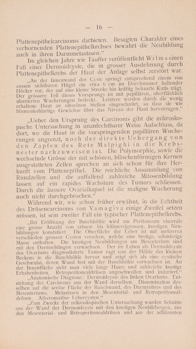 Plattenepithelcarcinoms darbieten. Besagten Charakter eines verhornenden Plattenepithelkrebses bewahrt die Neubildung auch in ihren Darmmetastasen.“ ^ . Im gleichen Jahre wie Tauffer veröffentlicht Wi 1 m s einen ball einer Dermoidcyste, die in grosser Ausdehnung duic Plattenepithelkrebs der Haut der Anlage selbsL zeistöit war. An der Innenwand der Cyste springt entsprechend einem von aussen sichtbaren Hügel ein etwa 6 cm im Purch Höcker vor, der auf eine kleine Strecke hin kräftig behaarte Kutis tragt. Der grössere Teil dieses Vorsprungs ist mit papillären, oberflachhc ulcerierten Wucherungen bedeckt. Letztere werden durch die wenig erhaltene Haut an einzelnen Stellen eingeschnurt so dass sie wie blumenkohlartige Gewächse über das Niveau der Haut hervotlagen. ,,lieber den Ursprung des Carcinoms gibt die mikrosko¬ pische Untersuchung in unanfechtbarer Weise Aufschluss, da dort, wo die Haut in die vorspringenden papillären Wuche¬ rungen angrenzt, noch der direkte Uebergang von den- Zapfen des Rete Malpighi in die Krebs¬ nester nachzuweisen ist. Die Polymorphie, sowie die wechselnde Grösse der mit schönen, bläschenförmigen Kernen ausgestatteten Zellen sprechen an sich schon füi ihie Hei- kunft vom Plattenepithel. Die reichliche Ansammlung von Rundzellen und die auffallend zahlreiche Mitosenbildung lassen auf ein rapides Wachstum des Tumors schlossen. Durch die äussere Ovarialkapsel ist die maligne Wucherung noch nicht durchgebrochen.“ Während wir, wie schon früher erwähnt, in die Echtheit des Drüsencarcinoms von Ya m a g i v a einige Zweifel setzen müssen, ist sein zweiter Fall ein typischer Plattenepithelkrebs. „Bei Eröffnung der Bauchhöhle wird am Peritoneum viscerale eine grosse Anzahl von erbsen- bis hühnereigrossen, knotigen Neu¬ bildungen konstatiert. Die Oberfläche der Leber ist mit mehreren verschieden grossen Cysten versehen, welche eine breiige, schmierige Masse enthalten. Die knotigen Neubildungen am Mesenterium sind mit den Darmschlingen verwachsen. Der im Leben als Dermoidcyste des Ovariums diagnostizierte Tumor ragt von der Höhle des kleinen Beckens in die Bauchhöhle hervor und zeigt sich als eine cvstische Geschwulst, deren Wand fest mit der Bauchhöhle verwachsen ist. An der Innenfläche sieht man viele lange Haare und zahlreiche knotige Erhabenheiten. Retroperitonealdrüsen angeschwollen und induriert. „Anatomische Diagnose: Dermoidcyste des linken Ovariums. Ent¬ stehung des Carcinoms aus der Wand derselben. Dissemination des¬ selben auf die seröse Fläche der Bauchwand, des Darmrohres und des Mesenteriums. Metastasen in den Mesenterial- und Retroperitoneal¬ drüsen. Atheromatöse Lebercysten. „Zum Zwecke der mikroskopischen Untersuchung wurden Schnitte aus der Wand der Dermoidcyste mit den knotigen Neubildungen, aus den Mesenterial- und Retroperitonealdrüsen und aus der adhärenten