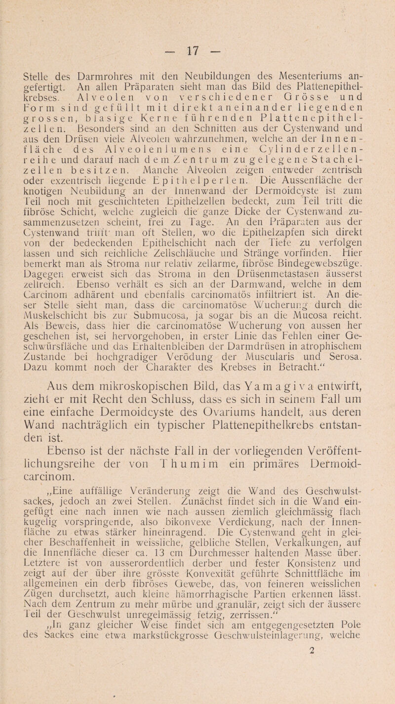 Stelle des Darmrohres mit den Neubildungen des Mesenteriums an¬ gefertigt. An allen Präparaten sieht man das Bild des Plattenepithel¬ krebses. Alveolen von verschiedener Grösse und Form sind gefüllt mit direkt aneinander liegenden grossen, blasige Kerne führenden Platten epithel¬ zellen. Besonders sind an den Schnitten aus der Cystenwand und aus den Drüsen viele Alveolen wahrzunehmen, welche an der Innen¬ fläche des Alveolenlumens eine Cylinderzellen- reihe und darauf nach dem Zentrum zu gelegene Stachel¬ zellen besitzen. Manche Alveolen zeigen entweder zentrisch oder exzentrisch liegende Epithelperlen. Die Aussenfläche der knotigen Neubildung an der Innenwand der Dermoidcyste ist zum heil noch mit geschichteten Epithelzellen bedeckt, zum Teil tritt die fibröse Schicht, welche zugleich die ganze Dicke der Cystenwand zu¬ sammenzusetzen scheint, frei zu Tage. An den Präparaten aus der Cystenwand trifft* man oft Stellen, wo die Epitheizapfen sich direkt von der bedeckenden Epithelschicht nach der Tiefe zu verfolgen lassen und sich reichliche Zellschläuche und Stränge vorfinden. Trier bemerkt man als Stroma nur relativ zellarme, fibröse Bindegewebszüge. Dagegen erweist sich das Stroma in den Drüsenmetastasen äusserst zellreich. Ebenso verhält es sich an der Darmwand, welche in dem Carcinom adhärent und ebenfalls carcinomatös infiltriert ist. An die¬ ser Stelle sieht man, dass die carcinomatöse Wucherung durch die Muskelschicht bis zur Submucosa, ja sogar bis an die Mucosa reicht. Als Beweis, dass hier die carcinomatöse Wucherung von aussen her geschehen ist, sei hervorgehoben, in erster Linie das Fehlen einer Ge¬ schwürsfläche und das Erhaltenbleiben der Darmdrüsen in atrophischem Zustande bei hochgradiger Verödung der Muscularis und Serosa. Dazu kommt noch der Charakter des Krebses in Betracht. Aus dem mikroskopischen Bild, das Yamagiva entwirft, zieht er mit Recht den Schluss, dass es sich in seinem Fall um eine einfache Dermoidcyste des Ovariums handelt, aus deren Wand nachträglich ein typischer Plattenepithelkrebs entstan¬ den ist. Ebenso ist der nächste Fall in der vorliegenden Veröffent¬ lichungsreihe der von Thumim ein primäres Dermoiid- carcinom. ,,Eine auffällige Veränderung zeigt die Wand des Geschwulst¬ sackes, jedoch an zwei Stellen. Zunächst findet sich in die Wand ein¬ gefügt eine nach innen wie nach aussen ziemlich gleichmässig flach kugelig vorspringende, also bikonvexe Verdickung, nach der Innen¬ fläche zu etwas stärker hineinragend. Die Cystenwand geht in glei¬ cher Beschaffenheit in weissliche, gelbliche Stellen, Verkalkungen, auf die Innenfläche dieser ca. 13 cm Durchmesser haltenden Masse über. Letztere ist von ausserordentlich derber und fester Konsistenz und zeigt auf der über ihre grösste Konvexität geführte Schnittfläche im allgemeinen ein derb fibröses Gewebe, das, von feineren weisslichen Zügen durchsetzt, auch kleine hämorrhagische Partien erkennen lässt. Nach dem Zentrum zu mehr mürbe und .granulär, zeigt sich der äussere leil der Geschwulst unregelmässig fetzig, zerrissen. „In ganz gleicher Weise findet sich am entgegengesetzten Pole des Sackes eine etwa markstückgrosse Geschwulsteinlagerung, welche 2