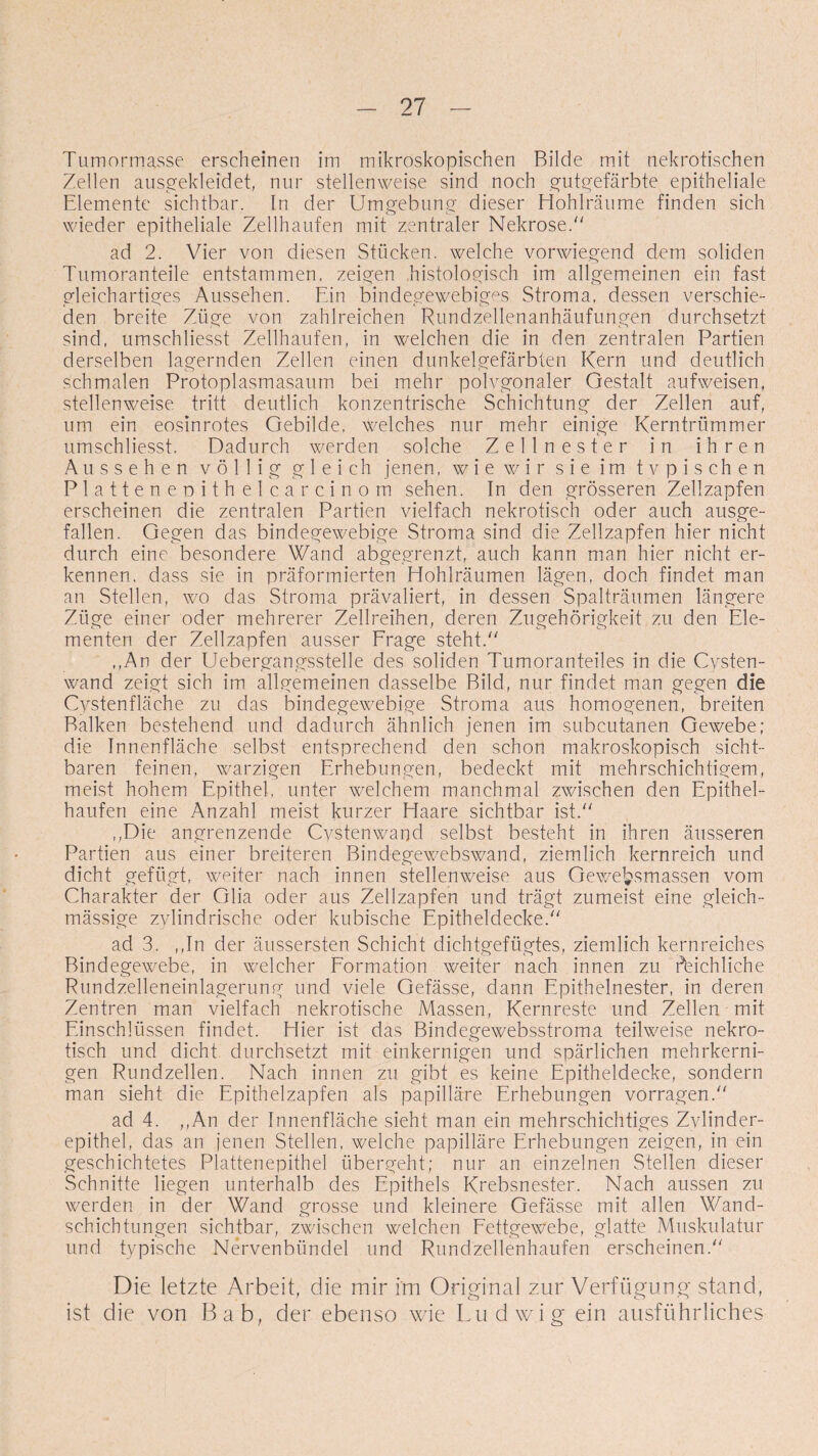 Tumormasse erscheinen im mikroskopischen Bilde mit nekrotischen Zellen ausgekleidet, nur stellenweise sind noch gutgefärbte epitheliale Elemente sichtbar. In der Umgebung dieser Hohlräume finden sich wieder epitheliale Zellhaufen mit zentraler Nekrose/' ad 2. Vier von diesen Stücken, welche vorwiegend dem soliden Tumoranteile entstammen, zeigen histologisch im allgemeinen ein fast gleichartiges Aussehen. Ein bindegewebiges Stroma, dessen verschie¬ den breite Züge von zahlreichen Rundzellenanhäufungen durchsetzt sind, umschliesst Zellhaufen, in welchen die in den zentralen Partien derselben lagernden Zellen einen dunkelgefärbten Kern und deutlich schmalen Protoplasmasaum bei mehr polvgonaler Gestalt aufweisen, stellenweise tritt deutlich konzentrische Schichtung der Zellen auf, um ein eosinrotes Gebilde, welches nur mehr einige Kerntrümmer umschliesst. Dadurch werden solche Zellnester in ihren Aussehen völlig gleich jenen, wie wir sie im typischen Platteneoithelcarcinom sehen. In den grösseren Zellzapfen erscheinen die zentralen Partien vielfach nekrotisch oder auch ausge¬ fallen. Gegen das bindegewebige Stroma sind die Zellzapfen hier nicht durch eine besondere Wand abgegrenzt, auch kann man hier nicht er¬ kennen, dass sie in präformierten Hohlräumen lägen, doch findet man an Stellen, wo das Stroma prävaliert, in dessen Spalträumen längere Züge einer oder mehrerer Zellreihen, deren Zugehörigkeit zu den Ele¬ menten der Zellzapfen ausser Frage steht. ,,An der Uebergangsstelle des soliden Tumoranteiles in die Cysten¬ wand zeigt sich im allgemeinen dasselbe Bild, nur findet man gegen die Cystenfläche zu das bindegewebige Stroma aus homogenen, breiten Balken bestehend und dadurch ähnlich jenen im subcutanen Gewebe; die Innenfläche selbst entsprechend den schon makroskopisch sicht¬ baren feinen, warzigen Erhebungen, bedeckt mit mehrschichtigem, meist hohem Epithel, unter welchem manchmal zwischen den Epithel¬ haufen eine Anzahl meist kurzer Haare sichtbar ist. ,,Die angrenzende Cystenwand selbst besteht in ihren äusseren Partien aus einer breiteren Bindegewebswand, ziemlich kernreich und dicht gefügt, weiter nach innen stellenweise aus Gewe&smassen vom Charakter der Glia oder aus Zellzapfen und trägt zumeist eine gleich- mässige zylindrische oder kubische Epitheldecke. ad 3. ,,In der äussersten Schicht dichtgefügtes, ziemlich kernreiches Bindegewebe, in welcher Formation weiter nach innen zu reichliche Rundzelleneinlagerung und viele Gefässe, dann Epithelnester, in deren Zentren man vielfach nekrotische Massen, Kernreste und Zellen mit Einschlüssen findet. Hier ist das Bindegewebsstroma teilweise nekro¬ tisch und dicht durchsetzt mit einkernigen und spärlichen mehrkerni¬ gen Rundzellen. Nach innen zu gibt es keine Epitheldecke, sondern man sieht die Epithelzapfen als papilläre Erhebungen vorragen. ad 4. ,,An der Innenfläche sieht man ein mehrschichtiges Zvlinder- epithel, das an jenen Stellen, welche papilläre Erhebungen zeigen, in ein geschichtetes Plattenepithel übergeht; nur an einzelnen Stellen dieser Schnitte liegen unterhalb des Epithels Krebsnester. Nach aussen zu werden in der Wand grosse und kleinere Gefässe mit allen Wand¬ schichtungen sichtbar, zwischen welchen Fettgewebe, glatte Muskulatur und typische Nervenbündel und Rundzellenhaufen erscheinen. Die letzte Arbeit, die mir im Original zur Verfügung stand, ist die von Bab, der ebenso wie Ludwig ein ausführliches